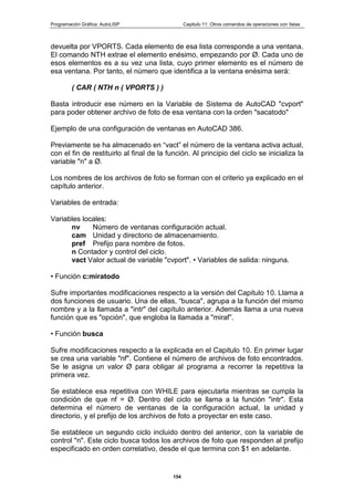 Programación Gráfica: AutoLISP Capitulo 11: Otros comandos de operaciones con listas
154
devuelta por VPORTS. Cada elemento de esa lista corresponde a una ventana.
El comando NTH extrae el elemento enésimo, empezando por Ø. Cada uno de
esos elementos es a su vez una lista, cuyo primer elemento es el número de
esa ventana. Por tanto, el número que identifica a la ventana enésima será:
( CAR ( NTH n ( VPORTS ) )
Basta introducir ese número en la Variable de Sistema de AutoCAD "cvport"
para poder obtener archivo de foto de esa ventana con la orden "sacatodo"
Ejemplo de una configuración de ventanas en AutoCAD 386.
Previamente se ha almacenado en “vact” el número de la ventana activa actual,
con el fin de restituirlo al final de la función. Al principio del ciclo se inicializa la
variable "n" a Ø.
Los nombres de los archivos de foto se forman con el criterio ya explicado en el
capítulo anterior.
Variables de entrada:
Variables locales:
nv Número de ventanas configuración actual.
cam Unidad y directorio de almacenamiento.
pref Prefijo para nombre de fotos.
n Contador y control del ciclo.
vact Valor actual de variable "cvport". • Variables de salida: ninguna.
• Función c:miratodo
Sufre importantes modificaciones respecto a la versión del Capitulo 10. Llama a
dos funciones de usuario. Una de ellas, “busca", agrupa a la función del mismo
nombre y a la llamada a "intr" del capítulo anterior. Además llama a una nueva
función que es "opción", que engloba la llamada a "miraf”.
• Función busca
Sufre modificaciones respecto a la explicada en el Capitulo 10. En primer lugar
se crea una variable "nf". Contiene el número de archivos de foto encontrados.
Se le asigna un valor Ø para obligar al programa a recorrer la repetitiva la
primera vez.
Se establece esa repetitiva con WHILE para ejecutarla mientras se cumpla la
condición de que nf = Ø. Dentro del ciclo se llama a la función "intr". Esta
determina el número de ventanas de la configuración actual, la unidad y
directorio, y el prefijo de los archivos de foto a proyectar en este caso.
Se establece un segundo ciclo incluido dentro del anterior, con la variable de
control "n". Este ciclo busca todos los archivos de foto que responden al prefijo
especificado en orden correlativo, desde el que termina con $1 en adelante.
 