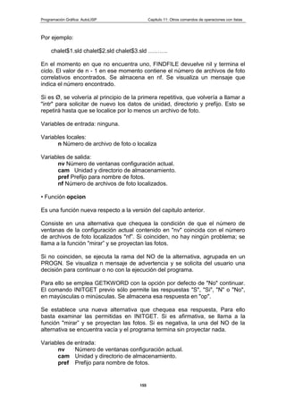 Programación Gráfica: AutoLISP Capitulo 11: Otros comandos de operaciones con listas
155
Por ejemplo:
chalet$1.sld chalet$2.sld chalet$3.sld ……….
En el momento en que no encuentra uno, FINDFILE devuelve nil y termina el
ciclo. El valor de n - 1 en ese momento contiene el número de archivos de foto
correlativos encontrados. Se almacena en nf. Se visualiza un mensaje que
indica el número encontrado.
Si es Ø, se volvería al principio de la primera repetitiva, que volvería a llamar a
"intr" para solicitar de nuevo los datos de unidad, directorio y prefijo. Esto se
repetirá hasta que se localice por lo menos un archivo de foto.
Variables de entrada: ninguna.
Variables locales:
n Número de archivo de foto o localiza
Variables de salida:
nv Número de ventanas configuración actual.
cam Unidad y directorio de almacenamiento.
pref Prefijo para nombre de fotos.
nf Número de archivos de foto localizados.
• Función opcion
Es una función nueva respecto a la versión del capitulo anterior.
Consiste en una alternativa que chequea la condición de que el número de
ventanas de la configuración actual contenido en "nv" coincida con el número
de archivos de foto localizados "nf”. Si coinciden, no hay ningún problema; se
llama a la función "mirar” y se proyectan las fotos.
Si no coinciden, se ejecuta la rama del NO de la alternativa, agrupada en un
PROGN. Se visualiza n mensaje de advertencia y se solicita del usuario una
decisión para continuar o no con la ejecución del programa.
Para ello se emplea GETKWORD con la opción por defecto de "No" continuar.
El comando INITGET previo sólo permite las respuestas "S", "Si", "N" o "No",
en mayúsculas o minúsculas. Se almacena esa respuesta en "op".
Se establece una nueva alternativa que chequea esa respuesta, Para ello
basta examinar las permitidas en INITGET. Si es afirmativa, se llama a la
función "mirar” y se proyectan las fotos. Si es negativa, la una del NO de la
alternativa se encuentra vacía y el programa termina sin proyectar nada.
Variables de entrada:
nv Número de ventanas configuración actual.
cam Unidad y directorio de almacenamiento.
pref Prefijo para nombre de fotos.
 