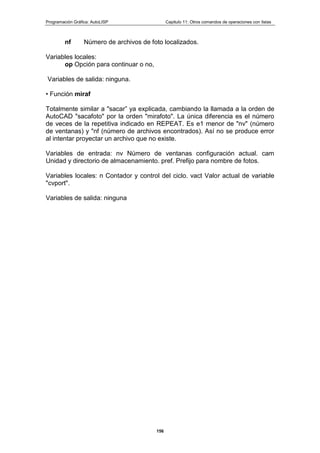 Programación Gráfica: AutoLISP Capitulo 11: Otros comandos de operaciones con listas
156
nf Número de archivos de foto localizados.
Variables locales:
op Opción para continuar o no,
Variables de salida: ninguna.
• Función miraf
Totalmente similar a "sacar” ya explicada, cambiando la llamada a la orden de
AutoCAD "sacafoto" por la orden "mirafoto". La única diferencia es el número
de veces de la repetitiva indicado en REPEAT. Es e1 menor de "nv" (número
de ventanas) y "nf (número de archivos encontrados). Así no se produce error
al intentar proyectar un archivo que no existe.
Variables de entrada: nv Número de ventanas configuración actual. cam
Unidad y directorio de almacenamiento. pref. Prefijo para nombre de fotos.
Variables locales: n Contador y control del ciclo. vact Valor actual de variable
"cvport".
Variables de salida: ninguna
 