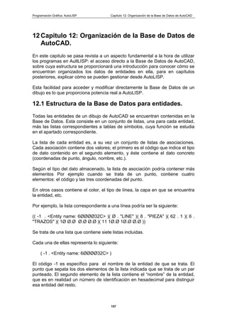Programación Gráfica: AutoLISP Capitulo 12: Organización de la Base de Datos de AutoCAD
157
12 Capitulo 12: Organización de la Base de Datos de
AutoCAD.
En este capitulo se pasa revista a un aspecto fundamental a la hora de utilizar
los programas en AultLISP: el acceso directo a la Base de Datos de AutoCAD,
sobre cuya estructura se proporcionará una introducción para conocer cómo se
encuentran organizados los datos de entidades en ella, para en capítulos
posteriores, explicar cómo se pueden gestionar desde AutoLISP.
Esta facilidad para acceder y modificar directamente la Base de Datos de un
dibujo es lo que proporciona potencia real a AutoLISP.
12.1 Estructura de la Base de Datos para entidades.
Todas las entidades de un dibujo de AutoCAD se encuentran contenidas en la
Base de Datos. Esta consiste en un conjunto de listas, una para cada entidad,
más las listas correspondientes a tablas de símbolos, cuya función se estudia
en el apartado correspondiente.
La lista de cada entidad es, a su vez un conjunto de listas de asociaciones.
Cada asociación contiene dos valores; el primero es el código que indica el tipo
de dato contenido en el segundo elemento, y éste contiene el dato concreto
(coordenadas de punto, ángulo, nombre, etc.).
Según el tipo del dato almacenado, la lista de asociación podría contener más
elementos Por ejemplo cuando se trata de un punto, contiene cuatro
elementos: el código y las tres coordenadas del punto.
En otros casos contiene el color, el tipo de línea, la capa en que se encuentra
la entidad, etc.
Por ejemplo, la lista correspondiente a una línea podría ser la siguiente:
(( -1 . <Entity name: 6ØØØØ32C> )( Ø . "LINE" )( 8 . "PIEZA" )( 62 . 1 )( 6 .
"TRAZOS" )( 1Ø Ø.Ø Ø.Ø Ø.Ø )( 11 1Ø.Ø 1Ø.Ø Ø.Ø ))
Se trata de una lista que contiene siete listas incluidas.
Cada una de ellas representa lo siguiente:
( -1 . <Entity name: 6ØØØØ32C> )
El código -1 es específico para el nombre de la entidad de que se trata. El
punto que sepata los dos elementos de la lista indicada que se trata de un par
punteado. El segundo elemento de la lista contiene el “nombre” de la entidad,
que es en realidad un número de identificación en hexadecimal para distinguir
esa entidad del resto.
 