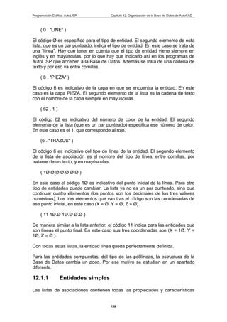 Programación Gráfica: AutoLISP Capitulo 12: Organización de la Base de Datos de AutoCAD
158
( 0 . "LINE" )
El código Ø es específico para el tipo de entidad. El segundo elemento de esta
lista, que es un par punteado, indica el tipo de entidad. En este caso se trata de
una "línea". Hay que tener en cuenta que el tipo de entidad viene siempre en
inglés y en mayúsculas, por lo que hay que indicarlo así en los programas de
AutoLISP que acceden a la Base de Datos. Además se trata de una cadena de
texto y por eso va entre comillas.
( 8 . "PIEZA" )
El código 8 es indicativo de la capa en que se encuentra la entidad. En este
caso es la capa PIEZA. El segundo elemento de la lista es la cadena de texto
con el nombre de la capa siempre en mayúsculas.
( 62 . 1 )
El código 62 es indicativo del número de color de la entidad. El segundo
elemento de la lista (que es un par punteado) especifica ese número de color.
En este caso es el 1, que corresponde al rojo.
(6 . "TRAZOS" )
El código 6 es indicativo del tipo de línea de la entidad. El segundo elemento
de la lista de asociación es el nombre del tipo de línea, entre comillas, por
tratarse de un texto, y en mayúsculas.
( 1Ø Ø.Ø Ø.Ø Ø.Ø )
En este caso el código 1Ø es indicativo del punto inicial de la línea. Para otro
tipo de entidades puede cambiar. La lista ya no es un par punteado, sino que
continuar cuatro elementos (los puntos son los decimales de los tres valores
numéricos), Los tres elementos que van tras el código son las coordenadas de
ese punto inicial, en este caso (X = Ø. Y = Ø, Z = Ø).
( 11 1Ø.Ø 1Ø.Ø Ø.Ø )
De manera similar a la lista anterior, el código 11 indica para las entidades que
son líneas el punto final. En este caso sus tres coordenadas son (X = 1Ø, Y =
1Ø, Z = Ø ).
Con todas estas listas, la entidad línea queda perfectamente definida.
Para las entidades compuestas, del tipo de las polilíneas, la estructura de la
Base de Datos cambia un poco. Por ese motivo se estudian en un apartado
diferente.
12.1.1 Entidades simples
Las listas de asociaciones contienen todas las propiedades y características
 