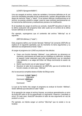 Programación Gráfica: AutoLISP Capitulo 2: Primeros pasos
8
(LOAD"c:programsdblin")
Una vez cargado el archivo, todas las variables y funciones definidas en él, así
como los resultados parciales de las evaluaciones, quedan almacenadas en las
áreas de memoria "heap" y "stack". Si se quieren efectuar modificaciones en el
archivo, es preciso volverlo a cargar, pues en caso contrario permanecerían en
la memoria las definiciones y evaluaciones previas a la modificación.
Si el resultado de cargar el archivo es correcto, AutoLISP devuelve el valor de
la última evaluación del programa Este valor suele ser el nombre de la última
función definida en el archivo.
Por ejemplo, supongamos que el contenido del archivo "dblin.lsp" es el
siguiente:
(DEFUN diblinea () "nada" )
Este programa define una función llamada "diblinea" [el comando (DEFUN) se
explica en el siguiente apartado], que de momento no tiene argumentos y su
definición es simplemente el texto “nada “.
Al cargar el programa con LOAD se producen tres efectos:
Crear una función llamada "diblinea", cuya definición se almacena en
memoria y permanece así hasta que se modifique su definición, se libere
el espacio nodal reservado para ella (procedimiento que se estudiará
más adelante) o se salga del Editor de Dibujo terminando la sesión de
trabajo.
Definir esa función con el valor textual "nada".
Devolver el valor de la evaluación de (DEFUN), que es el nombre de la
función creada; en este caso “diblinea”
Así la secuencia completa desde el Editor de Dibujo seria:
Command: (LOAD "dblin")
DIBLINEA
Command: (diblinea)
"nada"
Command:
Lo que se ha hecho tras cargar el programa es evaluar la función “diblinea”,
recien definida que devuelve el valor “nada”.
Si la operación de cargar el archivo fracasa, se produce generalmente un error
de AutoLISP salvo si se ha especificado un argumento <reserror> (resultado si
error). En este caso, AutoLISP devuelve el valor de ese argumento en vez de
producir un error.
Por ejemplo, se intenta cargar un archivo "dbcir.lsp" que no existe o no se
localiza:
 
