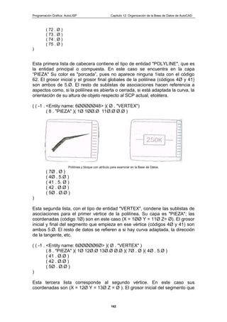 Programación Gráfica: AutoLISP Capitulo 12: Organización de la Base de Datos de AutoCAD
162
( 72 . Ø )
( 73 . Ø )
( 74 . Ø )
( 75 . Ø )
)
Esta primera lista de cabecera contiene el tipo de entidad "POLYLINE", que es
la entidad principal o compuesta. En este caso se encuentra en la capa
“PIEZA" Su color es "porcada”, pues no aparece ninguna 1ista con el código
62. El grosor inicial y el grosor final globales de la polilínea (códigos 4Ø y 41)
son ambos de 5.Ø. El resto de sublistas de asociaciones hacen referencia a
aspectos como, si la polilínea es abierta o cerrada, si está adaptada la curva, la
orientación de su altura de objeto respecto al SCP actual, etcétera.
( ( -1 . <Entity name: 6ØØØØØ48> )( Ø . "VERTEX")
( 8 . "PIEZA" )( 1Ø 1ØØ.Ø 11Ø.Ø Ø.Ø )
Polilínea y bloque con atributo para examinar en la Base de Datos.
( 7Ø . Ø )
( 4Ø . 5.Ø )
( 41 . 5. Ø )
( 42 . Ø.Ø )
( 5Ø . Ø.Ø )
)
Esta segunda lista, con el tipo de entidad "VERTEX", condene las sublistas de
asociaciones para el primer vértice de la polilínea. Su capa es "PIEZA"; las
coordenadas (código 1Ø) son en este caso (X = 1ØØ Y = 11Ø Z= Ø). El grosor
inicial y final del segmento que empieza en ese vértice (códigos 4Ø y 41) son
ambos 5.Ø. El resto de datos se refieren a si hay curva adaptada, la dirección
de la tangente, etc.
( ( -1 . <Entity name: 6ØØØØØ6Ø> )( Ø . "VERTEX" )
( 8 . "PIEZA" )( 1Ø 12Ø.Ø 13Ø.Ø Ø.Ø )( 7Ø . Ø )( 4Ø . 5.Ø )
( 41 . Ø.Ø )
( 42 . Ø.Ø )
( 5Ø . Ø.Ø )
)
Esta tercera lista corresponde al segundo vértice. En este caso sus
coordenadas son (X = 12Ø Y = 13Ø Z = Ø ). El grosor inicial del segmento que
 