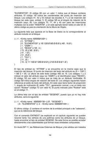 Programación Gráfica: AutoLISP Capitulo 12: Organización de la Base de Datos de AutoCAD
164
"ELEMENTOS". El código 66 con un valor 1 indica que el bloque contiene
atributos. El código 1Ø indica las coordenadas del punto de inserción del
bloque. Los códigos 41, 42 y 43 indican las escalas X, Y y Z de inserción del
bloque (en este caso, ambas 1). El código 5Ø es el ángulo de rotación de la
inserción (aquí, Ø). Los códigos 70, 71, 44 y 45 son para las inserciones
múltiples con la orden "INSERTM", y en este ejemplo tienen todos el valor Ø. El
último código es para la orientación de la Altura de Objeto.
La siguiente lista que aparece en la Base de Datos es la correspondiente al
atributo incluido en el bloque:
( ( -1 . <Entity name: 6ØØØØ12Ø> )
( 0 . "ATTRIB" )
( 8 . "ELEMENTOS" )( 1Ø 12Ø.Ø 8Ø.Ø Ø.Ø )( 4Ø . 16.Ø )
( 1 . "25ØK" )
( 2 . "RESIS" )( 7Ø . 4 )
( 73 . Ø )( 5Ø . Ø.Ø )
( 41 . 1.Ø )
( 51 . Ø.Ø )
( 7 . "TS1" )
( 71 . Ø )
( 72 . 4( 11 15Ø.Ø 1ØØ.Ø Ø.Ø )( 21Ø Ø.Ø Ø.Ø 1.Ø )
)
EI tipo de entidad es “ATTRIB" y se encuentra en la misma capa que la
inserción del bloque. El punto de inserción del texto del atributo es (X = 12Ø Y
= 8Ø Z = Ø). La altura de este texto (código 4Ø) es 16. Los códigos 1 y 2
indican el valor del atribulo (aquí es "25ØK") y el identificador (aquí "RESIS”).
El código 7Ø con valor 4 indica que se trata de un Atributo Verificable. El
código 5Ø indica ángulo de rotación del texto Ø. Los códigos siguientes hacen
referencia al estilo de texto del atribulo. En este caso tiene factor de proporción
1, ángulo de inclinación Ø, estilo "TS1”, generación normal, y es un texto con
opción "Rodear" (código 72 con valor 4). El punto indicado para "Rodear" está
en el código 11.
La última lista con el tipo de entidad "SEQEND", puesto que ya no hay más
atributos, sería la siguiente:
( ( -1 . <Entity name: 6ØØØØ138> )( Ø . "SEQEND" )
( 8 . "ELEMENTOS" )( -2 . <Entity name: 6ØØØØ1l38> )
El último código -2 contiene el nombre de la entidad principal o de "cabecera",
que es la referencia del bloque.
Con el comando ENTNEXT (se explicará en el capítulo siguiente) se pueden
recorrer tanto 1os vértices de una polilínea como los atributos de un bloque,
hasta encontrar el tipo de entidad SEQEND. De esta forma es posible acceder
directamente a las subentidades que forman esas entidades compuestas.
En AutoLISP 11, las Referencias Externas de Bloque y los sólidos son tratados
 