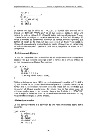 Programación Gráfica: AutoLISP Capitulo 12: Organización de la Base de Datos de AutoCAD
167
( 7Ø . 64 )
( 3 . “ -- -- -- -- -- -- -- -- -- " )
(72 . 65 )
( 73 . 2 )( 4Ø . Ø.75 )
( 49 . Ø.5 )
( 49 . -Ø.25 )
)
El nombre del tipo de línea es "TRAZOS". El aspecto que presenta en el
archivo de definición "ACAD.LIN" es el que aparece asociado como una
cadena de texto al código 3. El código 72 indica factor de alineamiento A, que,
como se sabe, es obligatorio para los tipos de línea de AutoCAD. El código 73
indica el número de parámetros (sucesión de tramos, huecos y puntos) que
definen el patrón de la línea. En este caso son 2: un trazo y un hueco. El
código 4Ø proporciona la longitud total del patrón código 49 da en varias listas
los valores de ese patrón; positivos para trazos, negativos para huecos y Ø
para puntos.
• Definiciones de bloques
La lista de "cabecera" de La definición de un bloque tiene una característica
especial y es que contiene un código -2 con el nombre de la primera entidad de
las que componen ese bloque. Por ejemplo:
( (Ø . "BLOCK" )
( 2 . "RES" )
( 7Ø . 66 )
( 1Ø Ø.Ø Ø.Ø Ø.Ø )
( -2 . <Entity name: 4ØØØ12ca> ) )
)
El bloque definido se llama "RES", su punto de inserción es el (X = Ø Y = Ø Z =
Ø) y el nombre de 1a primera entidad de la que está compuesta el bloque es
4ØØØ12ca. A continuación vendrían todas las líneas con las entidades que
componen el bloque exactamente del mismo tipo de las vistas para las
entidades sueltas Aquí no se necesita ninguna lista final del tipo “SEQEND",
pues al explorar todas las listas de las entidades en orden correlativo no hay
ninguna lista que siga a la última entidad.
• Vistas almacenadas
La lista correspondiente a la definición de una vista almacenada podría ser la
siguiente:
( ( Ø . "VIEW" )
( 2 . "DETALLE" )
( 7Ø . Ø )
( 4Ø . 8Ø.Ø )
( 1Ø 1Ø5.Ø 22Ø.Ø )
( 41 . 11Ø.Ø )
 