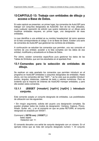 Programación Gráfica: AutoLISP Capitulo 13: Trabajo con entidades de dibujo y acceso a Base de Datos
170
13 CAPITULO 13: Trabajo con entidades de dibujo y
acceso a Base de Datos.
En este capitulo se presentan, en primer lugar, los comandos de AutoLISP para
trabajar con conjuntos designados de AutoCAD. Son de los mas utilizados,
pues cualquier operación de edición que quiera realizarse en un dibujo para
modificar entidades requiere, en primer lugar, una designación de esas
entidades.
Lo que identifica a una entidad es su nombre hexadecimal, tal como aparece
en la lista correspondiente al código -2 en la Base de Datos. Existen una serie
de comandos de AutoLISP que gestionan los nombres de entidades.
A continuación se estudian los comandos que permiten, una vez conocido el
nombre de una entidad, acceder a la lista completa con los datos de esa
entidad, modificarla y actualizarla en la Base de Datos.
Por útiimo, existen comandos específicos pura gestionar los datos de las
Tablas de Símbolos, que son los estudiados en el apartado final.
13.1 Comandos para la selección de entidades de
dibujo.
Se explican en este apartado los comandos que permiten introducir en el
programa en AutoLISP entidades o conjuntos designados de entidades. Hasta
ahora, con los comandos del tipo "GET..." se ha visto que es posible introducir
puntos, ángulos, distancias, cadenas de texto o valores numéricos. Pero es
evidente que la mayoría de órdenes de AutoCAD manejan entidades, y para
ello existen estos comandos.
13.1.1 (SSGET [<modo>] [<pt1>] [<pt2>] ) Introducir
conjunto.
Este comando acepta un conjunto designado de entidades. Las posibilidades
de utilización son las siguientes:
• Sin ningún argumento, solicita del usuario una designación completa. Se
pueden emplear todos los modos de designación: Ventana, Captura, Previo,
Añadir, Quitar, etc., y en el momento en que se pulsa RETURN, el conjunto
designado es aceptado por SSGET.
Command: ( SETQ conj ( SSGET ) )
Selec objets:
<Selection set: 1>
El comando devuelve una señal de conjunto designado con un número. En el
ejemplo indica que se trata del conjunto designado numero 1. El conjunto
 
