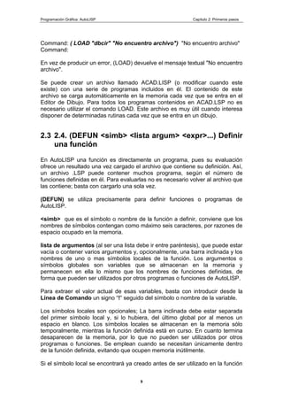 Programación Gráfica: AutoLISP Capitulo 2: Primeros pasos
9
Command: ( LOAD "dbcir" "No encuentro archivo") "No encuentro archivo"
Command:
En vez de producir un error, (LOAD) devuelve el mensaje textual "No encuentro
archivo".
Se puede crear un archivo llamado ACAD.LISP (o modificar cuando este
existe) con una serie de programas incluidos en él. El contenido de este
archivo se carga automáticamente en la memoria cada vez que se entra en el
Editor de Dibujo. Para todos los programas contenidos en ACAD.LSP no es
necesario utilizar el comando LOAD. Este archivo es muy útil cuando interesa
disponer de determinadas rutinas cada vez que se entra en un dibujo.
2.3 2.4. (DEFUN <simb> <lista argum> <expr>...) Definir
una función
En AutoLISP una función es directamente un programa, pues su evaluación
ofrece un resultado una vez cargado el archivo que contiene su definición. Así,
un archivo .LSP puede contener muchos programa, según el número de
funciones definidas en él. Para evaluarlas no es necesario volver al archivo que
las contiene; basta con cargarlo una sola vez.
(DEFUN) se utiliza precisamente para definir funciones o programas de
AutoLISP.
<simb> que es el símbolo o nombre de la función a definir, conviene que los
nombres de símbolos contengan como máximo seis caracteres, por razones de
espacio ocupado en la memoria.
lista de argumentos (al ser una lista debe ir entre paréntesis), que puede estar
vacía o contener varios argumentos y, opcionalmente, una barra inclinada y los
nombres de uno o mas símbolos locales de la función. Los argumentos o
símbolos globales son variables que se almacenan en la memoria y
permanecen en ella lo mismo que los nombres de funciones definidas, de
forma que pueden ser utilizados por otros programas o funciones de AutoLISP.
Para extraer el valor actual de esas variables, basta con introducir desde la
Línea de Comando un signo “!” seguido del símbolo o nombre de la variable.
Los símbolos locales son opcionales; La barra inclinada debe estar separada
del primer símbolo local y, si lo hubiera, del último global por al menos un
espacio en blanco. Los símbolos locales se almacenan en la memoria sólo
temporalmente, mientras la función definida está en curso. En cuanto termina
desaparecen de la memoria, por lo que no pueden ser utilizados por otros
programas o funciones. Se emplean cuando se necesitan únicamente dentro
de la función definida, evitando que ocupen memoria inútilmente.
Si el símbolo local se encontrará ya creado antes de ser utilizado en la función
 