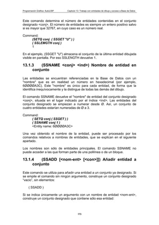 Programación Gráfica: AutoLISP Capitulo 13: Trabajo con entidades de dibujo y acceso a Base de Datos
173
Este comando determina el número de entidades contenidas en el conjunto
designado <conj>. El número de entidades es siempre un entero positivo salvo
si es mayor que 32767, en cuyo caso es un número real.
Command:
(SETQ conj ( SSGET "U" ) )
( SSLEMGTH conj )
1
En el ejemplo, (SSGET "U") almacena el conjunto de la última entidad dibujada
visible en pantalla. Por eso SSLENGTH devuelve 1.
13.1.3 (SSNAME <conj> <ind>) Nombre de entidad en
conjunto
Las entidades se encuentran referenciadas en la Base de Datos con un
"nombre" que es en realidad un número en hexadecimal (por ejemplo,
6ØØØØA3C). Este "nombre" es único para cada entidad, de forma que la
identifica inequívocamente y la distingue de todas las demás del dibujo.
El comando SSNAME devuelve el "nombre" de entidad del conjunto designado
<conj>, situada en el lugar indicado por el índice <ind>. Las entidades del
conjunto designado se empiezan a numerar desde Ø. Así, un conjunto de
cuatro entidades estarían numeradas de Ø a 3.
Command:
( SETQ conj ( SSGET ) )
( SSNAME conj 1 )
<Entity name: 6ØØØØA3C>
Una vez obtenido el nombre de la entidad, puede ser procesado por los
comandos relativos a nombres de entidades, que se explican en el siguiente
apartado.
Los nombres son sólo de entidades principales. El comando SSNAME no
puede acceder a las que forman parte de una polilínea o de un bloque.
13.1.4 (SSADD [<nom-ent> [<con>]]) Añadir entidad a
conjunto
Este comando se utiliza para añadir una entidad a un conjunto ya designado. Si
se empile el comando sin ningún argumento, construye un conjunto designado
“vacio”, sin elementos:
( SSADD )
Si se indica únicamente un argumento con un nombre de entidad <nom-ent>,
construye un conjunto designado que contiene sólo esa entidad:
 