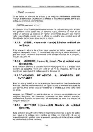 Programación Gráfica: AutoLISP Capitulo 13: Trabajo con entidades de dibujo y acceso a Base de Datos
174
( SSADD <nom-ent>)
Si se indica un nombre de entidad y un conjunto previamente designado
<conj>, el comando SSADD añade la entidad al conjunto designado, con lo que
este pasa a tener un elemento más:
(SSADD <nom-ent> <conj>)
El comando SSADD siempre devuelve un valor de conjunto designado. En los
dos primeros casos como crea un conjunto nuevo, devuelve su valor. Si se
indica un conjunto ya existente en <conj>, el comando devuelve ese mismo
valor especificado, puesto que el efecto es añadirle una entidad, pero el
identificador del conjunto sigue siendo el mismo.
13.1.5 (SSDEL <nom-ent> <conj>) Eliminar entidad de
conjunto.
Este comando elimina la entidad cuyo nombre se indica <nom-ent>, del
conjunto designado <conj>. El nombre del conjunto sigue siendo el mismo y
por eso SSDEL devuelve ese nombre. Si la entidad no existe en el conjunto,
SSDEL devuelve nil.
13.1.6 (SSMEMB <nom-ent> <conj>) Ver si entidad está
en conjunto.
Este comando examina el conjunto indicado <conj> para ver si la entidad cuyo
nombre se especifica <nom-ent> está en él. Si la encuentra, devuelve el
nombre de esa entidad. Si no la encuentra, devuelve nil.
13.2 COMANDOS RELATIVOS A NOMBRES DE
ENTIDADES
Para acceder y modificar las caracteristicas de una entidad directamente en la
Base de Datos es preciso identificar sin lugar a dudas la entidad o entidades de
que se trate. Para ello se utiliza el "nombre" de la entidad, que como se ha visto
es único.
Aunque con SSNAME es posible obtener los nombres de entidades en un
conjunto designado, los comandos explicados en este apartado manejar,
directamente nombres de entidades, sin necesidad de tener que indicar un
conjunto designado.
13.2.1 (ENTNEXT [<nom-ent>]) Nombre de entidad
siguiente.
Este comando devuelve el nombre de la primera entidad de la Base de Datos
que sigue a la entidad cuyo nombre se indica en <nom-ent>. Si no se
especifica ningún nombre como argumento, devuelve el de la primera entidad
no eliminada de la Base de Datos.
 