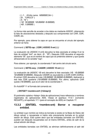 Programación Gráfica: AutoLISP Capitulo 13: Trabajo con entidades de dibujo y acceso a Base de Datos
177
( ( -1 . <Entity name: 6ØØØØC3A> )
( Ø . "CIRCLS" )
( 8 . "&" )
( 1Ø 1Ø.ØØØØ 1Ø.ØØØØ Ø.ØØØØ)
( 4Ø . 5.ØØØØ )
)
La forma más sencilla de acceder a los datos es mediante ASSOC, obteniendo
la lista de asociaciones deseada y después sus componentes con CAR, CDR,
CADR, etc.
Por ejemplo, para obtener la capa en que se encuentra el circulo del ejemplo
anterior se haria:
Command: ( SETQ cap ( CDR ( ASSOC 8 ent ) ) )
La evaluación de (ASSOC 8 enQ devuelve la lista asociada al código 8 en la
lista de entidad "ent", es decir, (8 . "Ø"). Después CDR devuelve el segundo
elemento "Ø", que es el nombre de capa que se pretendía obtener y que queda
almacenado en la variable "cap".
Para obtener, por ejemplo, la coordenada Y del centro del circulo sería.
Command: ( SETQ ceny ( CADDR ( ASSOC 10 ent ) ) )
La evaluación de (ASSOC 1Ø ent) devuelve la lista asociada (1Ø 1Ø.ØØØØ
1Ø.ØØØØ Ø.ØØØØ). Después CADDR es equivalente a (CAR (CDR (CDR)}).
El primer CDR devuelve la Lista (1Ø,ØØØØ 1Ø.ØØØØ Ø.ØØØØ). Aplicando a
esa lista CDR quedaría (1Ø.ØØØØ Ø.ØØØØ). Por ultimo, aplicando CAR
queda (1Ø.ØØØØ), que es el valor de la coordenada Y.
En AutoliSP 11 el formato del comando es:
( ENTGET <nombre-ent> [<Ustap>])
El parámetro optativo <listap> (lista de aplicaciones) hace referencia a nombres
registrados de aplicaciones ADS. Véase el apartauo 17.6.1 (comando
REGAPP) y el apartado 17.1 (para el concepto de ADS) en Capitulo 17.
13.3.2 (ENTDEL <nombre-ent) Borrar o recuperar
entidad.
La entidad cuyo nombre se indica es borrada si existe en la Base de Datos del
dibujo actual, o recuperada si había sido previamente borrada en la actúal
sesión de dibujo. Esto quiere decir que las entidades borradas con ENTDEL
pueden ser después recuperadas con el mismo ENTDEL, antes de salir de la
actual edición del dibujo.
Las entidades borradas con ENTDEL se eliminan definitivamente al salir del
 