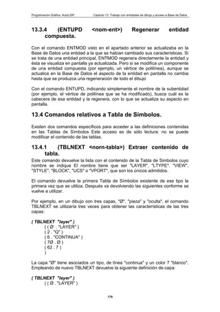 Programación Gráfica: AutoLISP Capitulo 13: Trabajo con entidades de dibujo y acceso a Base de Datos
179
13.3.4 (ENTUPD <nom-ent>) Regenerar entidad
compuesta.
Con el comando ENTMOD visto en el apartado anterior se actualizaba en la
Base de Datos una entidad a la que se habían cambiado sus características. Si
se trata de una entidad principal, ENTMOD regenera directamente la entidad y
ésta se visualiza en pantalla ya actualizada. Pero si se modifica un componente
de una entidad compuesta (por ejemplo, un vértice de polilínea), aunque se
actualice en la Base de Datos el aspecto de la entidad en pantalla no cambia
hasta que se produzca una regeneración de todo el dibujo
Con el comando ENTUPD, indicando simplemente el nombre de la subentidad
(por ejemplo, el vértice de polilínea que se ha modificado), busca cuál es la
cabecera de esa entidad y la regenera, con lo que se actualiza su aspecto en
pantalla.
13.4 Comandos relativos a Tabla de Símbolos.
Existen dos comandos específicos para acceder a las definiciones contenidas
en las Tablas de Símbolos Este acceso es de sólo lectura: no se puede
modificar el contenido de las tablas.
13.4.1 (TBLNEXT <norn-tabla>) Extraer contenido de
tabla.
Este comando devuelve la lista con el contenido de la Tabla de Simbolos cuyo
nombre se indique El nombre tiene que ser "LAYER", "LTYPE". "VIEW",
"STYLE", "BLOCK", "UCS" o "VPORT", que son los únicos admitidos.
El comando devuelve la primera Tabla de Símbolos existente de ese tipo la
primera vez que se utiliza. Después va devolviendo las siguientes conforme se
vuelve a utilizar.
Por ejemplo, en un dibujo con tres capas, "Ø", "pieza" y "oculta", el comando
TBLNEXT se utilizaría tres veces para obtener las características de las tres
capas:
( TBLNEXT "layer" )
( ( Ø . "LAYER" )
( 2 . "Q" )
( 6 . "CONTINUA" )
( 7Ø . Ø )
( 62 . 7 )
)
La capa "Ø" tiene asociados un tipo, de línea "continua" y un color 7 "blanco".
Empleando de nuevo TBLNEXT devuelve la siguiente definición de capa:
( TBLNEXT "layer" )
( ( Ø . "LAYER" )
 