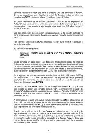 Programación Gráfica: AutoLISP Capitulo 2: Primeros pasos
10
definida, recupera el valor que tenía al principio una vez terminada la función.
Si no se especifican como locales al definir la función, todos los símbolos
creados con SETQ dentro de ella se consideran como globales.
El último elemento de la función definidora DEFUN es la expresión en
AutoLISP que va a servir de definición de <simb>. Esta expresión puede ser
tan compleja como se quiera, ejecutando otras funciones definidas, cargando
archivos .LSP, etc.
Los tres elementos deben existir obligatoriamente. Si la función definida no
tiene argumentos ni símbolos locales, es preciso indicarlo mediante una lista
vacía "()".
Por ejemplo, se define una función llamada "seno", cuya utilidad es calcular el
seno de un ángulo.
Su definición es la siguiente:
Command: (DEFUN seno (x) (SETQ xr (* PI (/ x 18Ø.Ø ) ) ) (SETQ s
(SIN xr) ) )
SENO
Quizá parezca un poco largo para teclearlo directamente desde la línea de
órdenes. Lo lógico es incluir los programas en un archivo de texto, con el Block
de notas ,como se ha explicado, Pero en estos ejemplos resulta más sencillo y
didáctico introducir las expresiones en AutoLISP desde la línea de órdenes,
pues no requiere cargar el archivo con LOAD y se evalúan directamente.
En el ejemplo se utilizan comandos ó subrutinas de AutoLISP, como SETQ y
las operaciones * y /, que se estudiaran en seguida en estos primeros
capítulos. De momento nos sirven para entender el proceso de creación de
funciones de usuario con DEFUN.
La función definida "seno" utiliza una variable global que es "x". Lo que hace
esa función es crear una variable llamada "xr", que transforma el valor del
ángulo "x" dado en grados sexagesimales a radianes. Para ello divide "x" entre
18Ø.Ø y multiplica ese resultado por PI. El valor obtenido en radianes se
almacena en "xr".
A continuación se crea una nueva variable llamada "s". SIN es el comando de
AutoLISP que calcula el seno de un ángulo expresado en radianes (en este
caso el valor contenido en "xr"), y el valor de ese seno, que es el resultado final
que se persigue, se almacena en la variable "s".
Puesto que la utilidad de la función "seno" es calcular el seno de un ángulo,
lógicamente es una función dormida para una variable (en este caso se la ha
llamado "x"). Esa variable, más que global, que quizá es un término que induce
a confusión, se la puede considerar asociada a la función "seno”. Cada vez
que se llame a esa función habrá que indicar para qué valor de la variable
asociada se quiere calcular.
 
