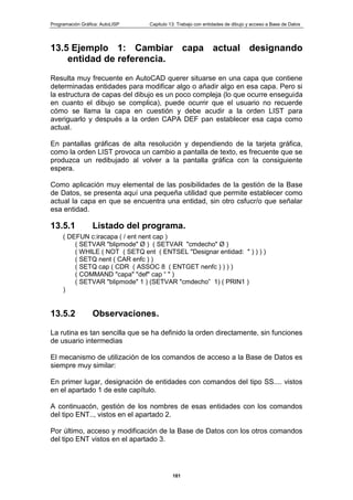 Programación Gráfica: AutoLISP Capitulo 13: Trabajo con entidades de dibujo y acceso a Base de Datos
181
13.5 Ejemplo 1: Cambiar capa actual designando
entidad de referencia.
Resulta muy frecuente en AutoCAD querer situarse en una capa que contiene
determinadas entidades para modificar algo o añadir algo en esa capa. Pero si
la estructura de capas del dibujo es un poco compleja (lo que ocurre enseguida
en cuanto el dibujo se complica), puede ocurrir que el usuario no recuerde
cómo se llama la capa en cuestión y debe acudir a la orden LIST para
averiguarlo y después a la orden CAPA DEF pan establecer esa capa como
actual.
En pantallas gráficas de alta resolución y dependiendo de la tarjeta gráfica,
como la orden LIST provoca un cambio a pantalla de texto, es frecuente que se
produzca un redibujado al volver a la pantalla gráfica con la consiguiente
espera.
Como aplicación muy elemental de las posibilidades de la gestión de la Base
de Datos, se presenta aquí una pequeña utilidad que permite establecer como
actual la capa en que se encuentra una entidad, sin otro csfucr/o que señalar
esa entidad.
13.5.1 Listado del programa.
( DEFUN c:iracapa ( / ent nent cap )
( SETVAR "blipmode" Ø ) ( SETVAR "cmdecho" Ø )
( WHILE ( NOT ( SETQ ent ( ENTSEL "Designar entidad: " ) ) ) )
( SETQ nent ( CAR enfc ) )
( SETQ cap ( CDR ( ASSOC 8 ( ENTGET nenfc ) ) ) )
( COMMAND "capa" "def" cap “ " )
( SETVAR "blipmode" 1 ) (SETVAR "cmdecho” 1) ( PRIN1 )
)
13.5.2 Observaciones.
La rutina es tan sencilla que se ha definido la orden directamente, sin funciones
de usuario intermedias
El mecanismo de utilización de los comandos de acceso a la Base de Datos es
siempre muy similar:
En primer lugar, designación de entidades con comandos del tipo SS.... vistos
en el apartado 1 de este capítulo.
A continuacón, gestión de los nombres de esas entidades con los comandos
del tipo ENT.., vistos en el apartado 2.
Por último, acceso y modificación de la Base de Datos con los otros comandos
del tipo ENT vistos en el apartado 3.
 