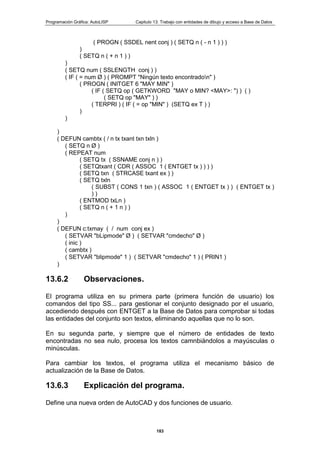 Programación Gráfica: AutoLISP Capitulo 13: Trabajo con entidades de dibujo y acceso a Base de Datos
183
( PROGN ( SSDEL nent conj ) ( SETQ n ( - n 1 ) ) )
)
( SETQ n ( + n 1 ) )
)
( SETQ num ( SSLENGTH conj ) )
( IF ( = num Ø ) ( PROMPT "Ningún texto encontradon" )
( PROGN ( INITGET 6 "MAY MIN" )
( IF ( SETQ op ( GETKWORD "MAY o MIN? <MAY>: ") ) ( )
( SETQ op "MAY" ) )
( TERPRI ) ( IF ( = op "MIN" ) (SETQ ex T ) )
)
)
)
( DEFUN cambtx ( / n tx txant txn txln )
( SETQ n Ø )
( REPEAT num
( SETQ tx ( SSNAME conj n ) )
( SETQtxant ( CDR ( ASSOC 1 ( ENTGET tx ) ) ) )
( SETQ txn ( STRCASE txant ex ) )
( SETQ txln
( SUBST ( CONS 1 txn ) ( ASSOC 1 ( ENTGET tx ) ) ( ENTGET tx )
) )
( ENTMOD txLn )
( SETQ n ( + 1 n ) )
)
)
( DEFUN c:txmay ( / num conj ex )
( SETVAR "bLipmode" Ø ) ( SETVAR "cmdecho" Ø )
( inic )
( cambtx )
( SETVAR "blipmode" 1 ) ( SETVAR "cmdecho" 1 ) ( PRIN1 )
)
13.6.2 Observaciones.
El programa utiliza en su primera parte (primera función de usuario) los
comandos del tipo SS... para gestionar el conjunto designado por el usuario,
accediendo después con ENTGET a la Base de Datos para comprobar si todas
las entidades del conjunto son textos, eliminando aquellas que no lo son.
En su segunda parte, y siempre que el número de entidades de texto
encontradas no sea nulo, procesa los textos camnbiándolos a mayúsculas o
minúsculas.
Para cambiar los textos, el programa utiliza el mecanismo básico de
actualización de la Base de Datos.
13.6.3 Explicación del programa.
Define una nueva orden de AutoCAD y dos funciones de usuario.
 