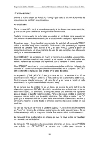 Programación Gráfica: AutoLISP Capitulo 13: Trabajo con entidades de dibujo y acceso a Base de Datos
184
• Función c:txmay
Define la nueva orden de AutoCAD "txmay" que llama a las dos funciones de
usuario que se explican a continuación.
• Función inic
Tiene como misión pedir al usuario que designe los textos que desea cambiar,
y una opción para cambiarlos a mayúscuhis o minúsculas.
Toda la primera parte de la función se emplea en controles para seleccionar
únicamente las entidades de texto, por si el usuario ha designado alguna más.
En primer lugar, y tras visualizar un mensaje de solicitud, el comando WHILE
utiliza la variable "conj" como condición. Si el usuario falla y no designa ninguna
entidad, la variable "conj" queda a nil y el ciclo WHILE vuelve a pedir un
conjunto designado. La única manera de salir de ese control es que el usuario
designe al menos una entidad.
Con SSLENGTH se almacena en “num” el número de entidades seleccionado.
Ahora es preciso examinar ese conjunto y ver cuáles de esas entidades son
textos. Para ello se establece una repetitiva, con la variable "n" como control.
Con SSNAME se extrae el nombre de cada una de las entidades del conjunto
usando "n" corno índice de posición de cada entidad en el conjunto. ENTGET
obtiene la lista completa de esa entidad en la Base de Datos.
La expresión (CDR (ASSOC Ø lent)) obtiene el tipo de entidad. Con IF se
examina si no es "TEXT". Si lo es, la rama del NO de la alternativa está vacía.
Se incrementa directamente en 1 el vaior de "n" y se vuelve a repetir el ciclo
examinando la siguiente entidad del conjunto "conj".
Si se cumple que la entidad no es un texto, se ejecuta la rama del SI de la
alternativa, que es un PROGN. Su misión es eliminar esa entidad que no es un
texto con SSDEL. Al eliminarla, el conjunto pierde una entidad y la siguiente
pasa a ocupar el puesto vacante dejado. Por eso la nueva entidad a examinar
ocupa el mismo índice que la recién eliminada. Eso obliga a restar 1 de "n"
para que al incrementarse en 1 fuera de la alternativa se quede como estaba, y
al volver a recorrer el ciclo desde el principio examine la nueva entidad en esa
posición.
Al salir de REPEAT se vuelve a utilizar SSLENGTH, que ahora si almacenará
en "num" el número de entidades únicamente de texto seleccionadas. Si no
hubiera textos (n = Ø), el programa fallaría. Por eso se utiliza un último control.
La rama del SI de la alternativa en el caso de que no haya textos es visualizar
un mensaje que asi lo indica.
La rama del NO, cuando se ha encontrado al menos un texto, es un PROGN
que solicita con GETK-WORD al usuario una opción para cambiar a
 