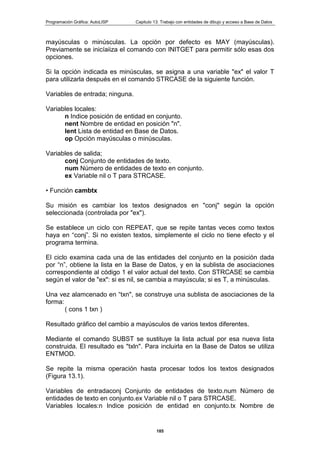 Programación Gráfica: AutoLISP Capitulo 13: Trabajo con entidades de dibujo y acceso a Base de Datos
185
mayúsculas o minúsculas. La opción por defecto es MAY (mayúsculas).
Previamente se inicíaiiza el comando con INITGET para permitir sólo esas dos
opciones.
Si la opción indicada es minúsculas, se asigna a una variable "ex" el valor T
para utilizarla después en el comando STRCASE de la siguiente función.
Variables de entrada; ninguna.
Variables locales:
n Indice posición de entidad en conjunto.
nent Nombre de entidad en posición "n".
lent Lista de entidad en Base de Datos.
op Opción mayúsculas o minúsculas.
Variables de salida;
conj Conjunto de entidades de texto.
num Número de entidades de texto en conjunto.
ex Variable nil o T para STRCASE.
• Función cambtx
Su misión es cambiar los textos designados en "conj" según la opción
seleccionada (controlada por "ex").
Se establece un ciclo con REPEAT, que se repite tantas veces como textos
haya en “conj”. Si no existen textos, simplemente el ciclo no tiene efecto y el
programa termina.
El ciclo examina cada una de las entidades del conjunto en la posición dada
por “n”, obtiene la lista en la Base de Datos, y en la sublista de asociaciones
correspondiente al código 1 el valor actual del texto. Con STRCASE se cambia
según el valor de "ex": si es nil, se cambia a mayúscula; si es T, a minúsculas.
Una vez alamcenado en “txn", se construye una sublista de asociaciones de la
forma:
( cons 1 txn )
Resultado gráfico del cambio a mayúsculos de varios textos diferentes.
Mediante el comando SUBST se sustituye la lista actual por esa nueva lista
construida. El resultado es "txln". Para incluirla en la Base de Datos se utiliza
ENTMOD.
Se repite la misma operación hasta procesar todos los textos designados
(Figura 13.1).
Variables de entradaconj Conjunto de entidades de texto.num Número de
entidades de texto en conjunto.ex Variable nil o T para STRCASE.
Variables locales:n Indice posición de entidad en conjunto.tx Nombre de
 