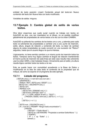 Programación Gráfica: AutoLISP Capitulo 13: Trabajo con entidades de dibujo y acceso a Base de Datos
186
entidad de texto posición n.txant Contenido actual del texto.txn Nuevo
contenido del texto.txln Nueva lista con texto modificado.
Variables de salida: ninguna.
13.7 Ejemplo 3: Cambio global de estilo de varios
textos.
Otra labor engorrosa que suele surgir cuando se trabaja con textos en
AutoCAD es que, una vez insertados en el dibujo, no es posible modificar
globalmente las propiedades de varios textos a la vez con la orden CAMBIA.
AutoCAD va pidiendo los cambios de los textos uno a uno, y además para cada
texto va solicitando las propiedades a cambiar una a una: punto de inserción,
estilo, altura, ángulo de rotación y contenido del texto. La labor de cambiar
alguna de estas propiedades se suele convertir en una sucesión de "Return"
seguidos, hasta que el usuario llega a la que le interesa.
Lógicamente, no tiene sentido cambiar a un mismo punto de inserción lodos los
textos. Tampoco sería muy lógico cambiar el ángulo de rotación manteniendo
el mismo punto de inserción de cada linea (en este caso resulta más coherente
usar la orden GIRA y rotar todaslas lineas). Únicamente para el estilo y la altura
resulta lógico cambiar todos los textos a la vez.
Esto se puede hacer con comodidad accediendo a la Base de Datos y
modificando en la lista de cada texto el contenido de la propiedad que se
indique, tal como se expone en el programa de este ejemplo.
13.7.1 Listado del programa.
( DEFUN UNICA ( / n nent lent conj num adv )
( GRAPHSCR )
( WHILE ( NOT ( SETQ conj ( SSGET ) ) ) )
(SETQ num ( SSLENGTH conj ) )
( SETQ n Ø )
( REPEAT num
( SETQ nent ( SSNAHE conj n ) )
( SETQ lent ( ENTGET nenT ) )
( IF ( / = ( CDR ( ASSOC Ø ient ) ) "TEXT" )
( PROGN ( SSDEL nent conj ) ( SETQ n ( - n 1 ) ) )
)
( SETQ n ( + n 1 ) )
)
( SETQ num ( SSLENGTH conj ) )
( IF ( -num Ø ) ( PROMPT "Ningún texto encontradon" )
( PROGN
( INITGET 1 "Estilo Altura" )
( SETQ op ( GETKWORD "Propiedad a cambiar Estilo/Altura: " ) )
( TERPRI )
( IF ( = op "Estilo" ) (
camest ) )
 