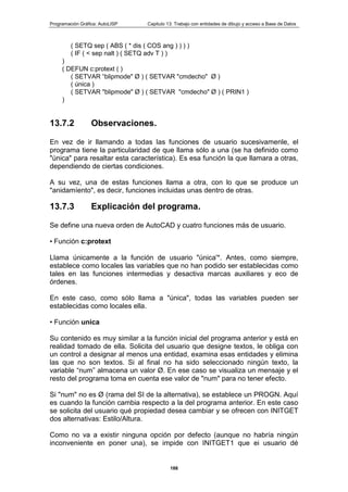 Programación Gráfica: AutoLISP Capitulo 13: Trabajo con entidades de dibujo y acceso a Base de Datos
188
( SETQ sep ( ABS ( * dis ( COS ang ) ) ) )
( IF ( < sep nalt ) ( SETQ adv T ) )
)
( DEFUN c:protext ( )
( SETVAR “blipmode" Ø ) ( SETVAR "cmdecho" Ø )
( única )
( SETVAR "blipmode" Ø ) ( SETVAR "cmdecho" Ø ) ( PRIN1 )
)
13.7.2 Observaciones.
En vez de ir llamando a todas las funciones de usuario sucesivamenle, el
programa tiene la particularidad de que llama sólo a una (se ha definido como
"única" para resaltar esta característica). Es esa función la que llamara a otras,
dependiendo de ciertas condiciones.
A su vez, una de estas funciones llama a otra, con lo que se produce un
"anidamíento", es decir, funciones incluidas unas dentro de otras.
13.7.3 Explicación del programa.
Se define una nueva orden de AutoCAD y cuatro funciones más de usuario.
• Función c:protext
Llama únicamente a la función de usuario "única'*. Antes, como siempre,
establece como locales las variables que no han podido ser establecidas como
tales en las funciones intermedias y desactiva marcas auxiliares y eco de
órdenes.
En este caso, como sólo llama a "única", todas las variables pueden ser
establecidas como locales ella.
• Función unica
Su contenido es muy similar a la función inicial del programa anterior y está en
realidad tomado de ella. Solicita del usuario que designe textos, le obliga con
un control a designar al menos una entidad, examina esas entidades y elimina
las que no son textos. Si al final no ha sido seleccionado ningún texto, la
variable “num” almacena un valor Ø. En ese caso se visualiza un mensaje y el
resto del programa toma en cuenta ese valor de "num" para no tener efecto.
Si "num" no es Ø (rama del SI de la alternativa), se establece un PROGN. Aquí
es cuando la función cambia respecto a la del programa anterior. En este caso
se solicita del usuario qué propiedad desea cambiar y se ofrecen con INITGET
dos alternativas: Estilo/Altura.
Como no va a existir ninguna opción por defecto (aunque no habría ningún
inconveniente en poner una), se impide con INITGET1 que ei usuario dé
 