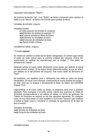 Programación Gráfica: AutoLISP Capitulo 13: Trabajo con entidades de dibujo y acceso a Base de Datos
189
respuesta nula pulsando "Return".
Se examina la opción "op"; si es "Estilo", se llama a la función para cambiar el
estilo y si es “Altura”, se llama a la función para cambiar la altura.
Variables de entrada: ninguna.
Variables locales:
n Indice posición de entidad en conjunto.
nent Nombre de entidad en posición "n".
lent Lista de entidad en Base de Datos.
num Número de entidades de texto.
conj Conjunto de entidades de texto.
op Opción Estilo o Altura.
Variables de salida: ninguna.
• Función camest
Su misión es cambiar el estilo de los textos designados. En primer lugar extrae
el estilo de texto actual para la primera entidad del conjunto (índice Ø),
examinando la sublista de asociaciones con el código 7. Ese estilo se
almacena en "estact".
Después solicita el nuevo estilo, ofreciendo como opción por defecto el actual
de esa primera entidad. Si los textos tienen diferentes estilos, el que se ofrece
por defecto es el del primero del conjunto. Ese nuevo estilo se almacena en
"nest".
Se establece una repetitiva para ir cambiando ese estilo en todos los textos
designados. Se hace como siempre, sustituyendo la nueva sublista de código 7
en este caso por la antigua y actualizando la Base de Datos con ENTMOD
(Figura 13.2).
Lógicamente, si el nuevo estilo no existe, el programa dará error y quedara
abortado. Para averiguar si el estilo existe, habría que examinar la Tabla de
Símbolos correspondiente a los estilos de textos. La forma de gestionar las
Tablas de Símbolos se expone en los dos ejemplos siguientes. En cualquier
caso, es muy fácil añadir un ciclo repetitivo a la función "camest" para explorar
si existe el estilo nuevo y visualizar un mensaje de advertencia en el caso de
que no exista.
Variables de entrada:
num Numero de entidades de texto.
conj Conjunto de entidades de texto.
Resultado gráfico del cambio de varias líneas de texto a un nuevo estilo
Variables locales:
 