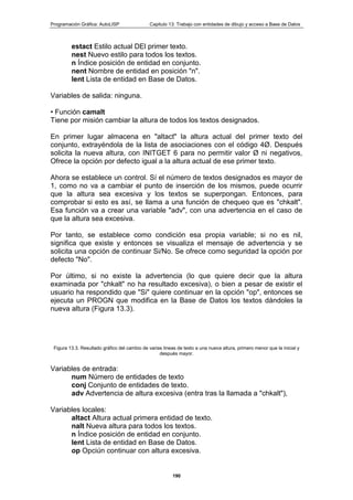 Programación Gráfica: AutoLISP Capitulo 13: Trabajo con entidades de dibujo y acceso a Base de Datos
190
estact Estilo actual DEl primer texto.
nest Nuevo estilo para todos los textos.
n Índice posición de entidad en conjunto.
nent Nombre de entidad en posición "n".
lent Lista de entidad en Base de Datos.
Variables de salida: ninguna.
• Función camalt
Tiene por misión cambiar la altura de todos los textos designados.
En primer lugar almacena en "altact" la altura actual del primer texto del
conjunto, extrayéndola de la lista de asociaciones con el código 4Ø. Después
solicita la nueva altura, con INITGET 6 para no permitir valor Ø ni negativos,
Ofrece la opción por defecto igual a la altura actual de ese primer texto.
Ahora se establece un control. Sí el número de textos designados es mayor de
1, como no va a cambiar el punto de inserción de los mismos, puede ocurrir
que la altura sea excesiva y los textos se superpongan. Entonces, para
comprobar si esto es así, se llama a una función de chequeo que es "chkalt".
Esa función va a crear una variable "adv", con una advertencia en el caso de
que la altura sea excesiva.
Por tanto, se establece como condición esa propia variable; si no es nil,
significa que existe y entonces se visualiza el mensaje de advertencia y se
solicita una opción de continuar Si/No. Se ofrece como seguridad la opción por
defecto "No".
Por último, si no existe la advertencia (lo que quiere decir que la altura
examinada por "chkalt" no ha resultado excesiva), o bien a pesar de existir el
usuario ha respondido que "Si" quiere continuar en la opción "op", entonces se
ejecuta un PROGN que modifica en la Base de Datos los textos dándoles la
nueva altura (Figura 13.3).
Figura 13.3. Resultado gráfico del cambio de varias lineas de texto a una nueva altura, primero menor que la inicial y
después mayor.
Variables de entrada:
num Número de entidades de texto
conj Conjunto de entidades de texto.
adv Advertencia de altura excesiva (entra tras la llamada a "chkalt"),
Variables locales:
altact Altura actual primera entidad de texto.
nalt Nueva altura para todos los textos.
n Índice posición de entidad en conjunto.
lent Lista de entidad en Base de Datos.
op Opciún continuar con altura excesiva.
 