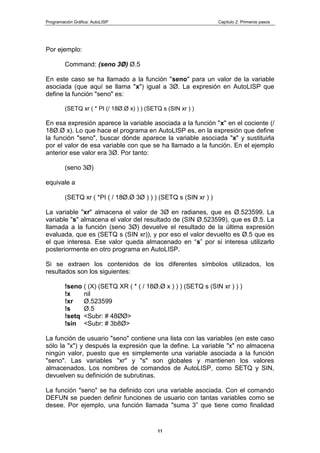 Programación Gráfica: AutoLISP Capitulo 2: Primeros pasos
11
Por ejemplo:
Command: (seno 3Ø) Ø.5
En este caso se ha llamado a la función "seno" para un valor de la variable
asociada (que aquí se llama "x") igual a 3Ø. La expresión en AutoLISP que
define la función "seno" es:
(SETQ xr ( * PI (/ 18Ø.Ø x) ) ) (SETQ s (SIN xr ) )
En esa expresión aparece la variable asociada a la función "x" en el cociente (/
18Ø.Ø x). Lo que hace el programa en AutoLISP es, en la expresión que define
la función "seno", buscar dónde aparece la variable asociada "x" y sustituirla
por el valor de esa variable con que se ha llamado a la función. En el ejemplo
anterior ese valor era 3Ø. Por tanto:
(seno 3Ø)
equivale a
(SETQ xr ( *PI ( / 18Ø.Ø 3Ø ) ) ) (SETQ s (SIN xr ) )
La variable "xr" almacena el valor de 3Ø en radianes, que es Ø.523599. La
variable "s" almacena el valor del resultado de (SIN Ø.523599), que es Ø.5. La
llamada a la función (seno 3Ø) devuelve el resultado de la última expresión
evaluada, que es (SETQ s (SIN xr)), y por eso el valor devuelto es Ø.5 que es
el que interesa. Ese valor queda almacenado en “s” por si interesa utilizarlo
posteriormente en otro programa en AutoLISP.
Si se extraen los contenidos de los diferentes símbolos utilizados, los
resultados son los siguientes:
!seno ( (X) (SETQ XR ( * ( / 18Ø.Ø x ) ) ) (SETQ s (SIN xr ) ) )
!x nil
!xr Ø.523599
!s Ø.5
!setq <Subr: # 48ØØ>
!sin <Subr: # 3b8Ø>
La función de usuario "seno" contiene una lista con las variables (en este caso
sólo la "x") y después la expresión que la define. La variable "x" no almacena
ningún valor, puesto que es simplemente una variable asociada a la función
"seno". Las variables "xr" y "s" son globales y mantienen los valores
almacenados. Los nombres de comandos de AutoLISP, como SETQ y SIN,
devuelven su definición de subrutinas.
La función "seno" se ha definido con una variable asociada. Con el comando
DEFUN se pueden definir funciones de usuario con tantas variables como se
desee. Por ejemplo, una función llamada "suma 3” que tiene como finalidad
 