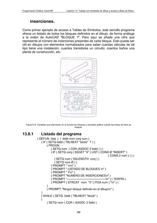 Programación Gráfica: AutoLISP Capitulo 13: Trabajo con entidades de dibujo y acceso a Base de Datos
192
inserciones.
Como primer ejemplo de acceso a Tablas de Símbolos, este sencillo programa
ofrece un listado de todos los bloques definidos en el dibujo, de forma análoga
a la orden de AutoCAD "BLOQUE ?". Pero aquí se añade una cifra que
representa el número de inserciones presentes de cada bloque. Esto puede ser
útil en dibujos con elementos normalizados para saber cuantas válvulas de tal
tipo tiene una instalación, cuantos transitores un circuito, cuantos baños una
planta de construcción, etc.
Figura13.4. Variables que intervienen en la función de chequeo y resultado gráfico cuando las líneas de texto se
solapan.
13.8.1 Listado del programa
( DEFUN lista ( / listbl nom conj num )
( IF ( SETQ listbl ( TBLNEXT "block" T ) )
( PROGN
( SETQ nom ( CDR (ASSOC 2 listbl ) ) )
( IF ( SETQ conj ( SSGET "X" ( LIST ( CONS Ø "INSERT" )
( CONS 2 nom ) ) ) )
( SETQ num ( SSLENGTH conj ) )
( SETQ num Ø ) )
( PROMPT " nn" )
( PROMPT " LISTADO DE BLOQUES n" )
( PROMPT " Yn" )
( PROMPT "NUMERO DE INSERCIONESn" )
( PROMPT “----------------------------------------n" ) ( TERPRI )
( PROMPT ( STRCAT nom "t" ( ITOA num ) "n" ) )
)
( PROMPT "Ningún bloque definido en el dibujon" )
)
( WHILE ( SETQ listbl ( TBLNEXT "block" )
)
( SETQ nom ( COR ( ASSOC 2 listbl )
 
