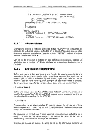 Programación Gráfica: AutoLISP Capitulo 13: Trabajo con entidades de dibujo y acceso a Base de Datos
193
) )
( IF ( SETQ conj ( SSGET "X" ( LIST ( CONS Ø "INSERT" )
( CONS 2 nom ) ) ) )
( SETQ num ( SSLENGTH conj ) )
( SETQ num Ø ) )
( PROMPT ( STRCAT nom "t" ( ITOA num ) "n" ) )
)
( TEXTSCR )
)
( DEFUN c:listabI ( )
( SETVAR "cindecho" Ø ) ( SETVAR "blipmode" Ø )
( lista )
( SETVAR "cmdecho" 1 ) ( SETVAR "blipmode" 1 ) (PRIN1)
)
13.8.2 Observaciones.
El programa explora la Tabla de Símbolos de tipo “BLOCK" y va extrayendo los
nombres de todos los bloques definidos en el dibujo. Para cada uno de ellos
determina cuantas inserciones (tipo de entidad “INSERT”) existen mediante
SSGET utilizado con filtro "X".
Con el fin de presentar el listado en dos columnas en pantalla, escribe un
tabulador con el código “t”. Estos códigos se encuentran detallados en el
Capitulo 1.
13.8.3 Explicación del programa.
Define una nueva orden que llarna a una función de usuario. Atendiendo a la
naturaleza del programa resulta más conveniente separar dos funciones de
usuario: por un lado, la cabecera fija del listado, y por otro, cada uno de los
bloques. Esto se hará en el siguiente ejemplo, En este caso, dada la sencillez
del programa, se ha preferido por comodidad dejar una sola función "lista".
• Función c:listabl
Define una nueva orden de AutoCAD llamada "listaba”. Llama simplemente a la
función de usuario "lista". El último PRIN1 es para que el programa termine sin
visualizar la última evaluación de SETVAR.
• Función lista
Presenta dos partes diferenciadas. El primer bloque del dibujo se obtiene
mediante (TBLNEXT "block" 'I'). La lista correspondiente a la definición de ese
bloque se almacena en "listbl”.
Se establece un control con IF para saber si existen bloques definidos en el
dibujo. En caso de no existir ninguno, se ejecuta la rama del NO de la
alternativa y se visualiza un mensaje de advertencia.
Si existe al menos un bloque, la rama del SI de la alternativa contiene un
 