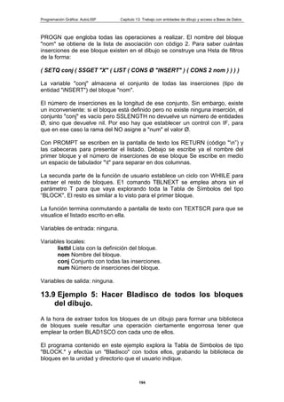 Programación Gráfica: AutoLISP Capitulo 13: Trabajo con entidades de dibujo y acceso a Base de Datos
194
PROGN que engloba todas las operaciones a realizar. El nombre del bloque
"nom" se obtiene de la lista de asociación con código 2. Para saber cuántas
inserciones de ese bloque existen en el dibujo se construye una Hsta de filtros
de la forma:
( SETQ conj ( SSGET "X" ( LIST ( CONS Ø "INSERT" ) ( CONS 2 nom ) ) ) )
La variable "conj" almacena el conjunto de todas las inserciones (tipo de
entidad "iNSERT") del bloque "nom".
El número de inserciones es la longitud de ese conjunto. Sin embargo, existe
un inconveniente: si el bloque está definido pero no existe ninguna inserción, el
conjunto "conj" es vacío pero SSLENGTH no devuelve un número de entidades
Ø, sino que devuelve nil. Por eso hay que establecer un control con IF, para
que en ese caso la rama del NO asigne a "num" el valor Ø.
Con PROMPT se escriben en la pantalla de texto los RETURN (código "n”) y
las cabeceras para presentar el listado. Debajo se escribe ya el nombre del
primer bloque y el número de inserciones de ese bloque Se escribe en medio
un espacio de tabulador "t" para separar en dos columnas.
La secunda parte de la función de usuario establece un ciclo con WHlILE para
extraer el resto de bloques. E1 comando TBLNEXT se emplea ahora sin el
parámetro T para que vaya explorando toda la Tabla de Símbolos del tipo
“BLOCK". El resto es similar a lo visto para el primer bloque.
La función termina conmutando a pantalla de texto con TEXTSCR para que se
visualice el listado escrito en ella.
Variables de entrada: ninguna.
Variables locales:
listbl Lista con la definición del bloque.
nom Nombre del bloque.
conj Conjunto con todas las inserciones.
num Número de inserciones del bloque.
Variables de salida: ninguna.
13.9 Ejemplo 5: Hacer BIadisco de todos los bloques
del dibujo.
A la hora de extraer todos los bloques de un dibujo para formar una biblioteca
de bloques suele resultar una operación ciertamente engorrosa tener que
emplear la orden BLAD1SCO con cada uno de ellos.
El programa contenido en este ejemplo explora la Tabla de Simbolos de tipo
"BLOCK." y efectúa un "Bladisco" con todos ellos, grabando la biblioteca de
bloques en la unidad y directorio que el usuario indique.
 