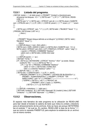 Programación Gráfica: AutoLISP Capitulo 13: Trabajo con entidades de dibujo y acceso a Base de Datos
195
13.9.1 Listado del programa.
( DEFUN todobl ( / dir listbl ulcam ) ( PROMPT "Unidad [ y directorio] para
almacenar los bloquea <C:> " ) ( SETQ cam " " ) ( IF ( = "" ( SETQ dir ( READ-
LINE ) ) )
( SETQ cam "c:" ) ( SETQ cam ( STRCAT cam dir ) ) ) ( SETQ ulcam ( SUBSTR
cam ( STRLEN cam ) 1 ) ) ( IF ( OR ( = ( CHR 92 )ulcam ) ( = "/" ulcam ) (= " : " ulcam
) )
( )
( SETQ cam ( STRCAT cam " " ) ) ) ( IF ( SETQ listbl ( TBLNEXT "block" T ) )
( PROGN ( SETQ total ( LIST nil ) )
( disco )
)
( PROMPT "Ningún bloque definido en el dibujon" ))( WHILE ( SETQ listbl (
TBLNEXT "block" ) )
(disco)
) ) ( DEFUN disco ( / nom nfich cafich )
( SETQ nom ( CDR ( ASSOC 2 listbl ) ) )( SETQ nfich ( SUBSTR nom 1 8 ) )(
SETQ cafich ( STRCAT cam nfich ) )( IF ( FINDFILE ( STRCAT cafich ".dwg" ) )
( opción ) ( PROGN ( COMMAND "bladisco"
cafich nom ) ( SETQ totbl ( CONS nfich total
) ) )
) ) ( DEFUN opción ( / op )
( INITGET "Si No " )
( IF ( SETQ op ( GETKWORD ( STRCAT "Archivo " nfich " ya existe. Desea
sustituirlo <N>: " ) ) ) ( ) ( SETQ op "No" ) )
( IF ( = op "Si" ) ( PROGN ( COMMAND "bladisco"
cafich "s" nom ) ( SETQ totbl ( CONS nfich
totbl ) ) ( COMMAND "bladisco" cafich " " ) )
) ) ( DEFUN lista ( / n nbl )
( SETQ nbl ( -( LENGTH total ) 1 ) )( IF ( > nbl Ø )
( PROGN ( PROMPT "n n" ) ( PROMPT " LISTADO DE BLOQUESn" ) (
PROMPT " ALMACENADOSn" ) ( PROMPT ( STRCAT "EN
DIRECTORIO " cam "n" ) ) ( PROMPT "---------------------------------------n" )
( TERPRI ) ( SETQ n ( -nbl 1 ) ) ( REFEAT nbl
( PROMPT ( NTH n total ) ) ( TERPRI )
( SETQ n ( -n 1 ) ))( TEXTSCR )
)
) ) ( DEFUN c:tododisco ( / totbl cam )
( SETVAR "cmdecho" Ø ) ( SETVAR "biipmode" Ø )( todobl )( lista )( SETVAR
"cmdecho" 1 ) ( SETVAR "blipmode" 1 ) ( PRIN1 )
13.9.2 Observaciones.
El aspecto más llamativo de este programa es la utilización de READ-LINE
para leer desde el teclado la cadena de texto que indica la unidad y directorio
para el almacenamiento de los archivos. Esto se hace asi porque GETSTRING
lee el carácter “” tal cual es. En cambio, READ-LINE lo leee de la forma “ ”,
que es como lo necesita FINDDF1LE para explorar la existencia de un archivo
con el mismo nombre.
 