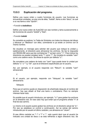 Programación Gráfica: AutoLISP Capitulo 13: Trabajo con entidades de dibujo y acceso a Base de Datos
196
13.9.3 Explicación del programa.
Define una nueva orden y cuatro funciones de usuario. Las funciones se
encuenttran anidadas, ya que una de ellas, "todobl", llama a otra “disco”, la cual
a su vez llama a otra "opción".
• Función c:tododisco
Define una nueva orden de AutoCAD con ese nombre y lama sucesivamente a
las funciones de usuario “todobl" y "lista".
• Función todobl
Su cometido es explorar 1a Tabla de Símbolos con todos los bloques del dibujo
y efectuar un "Bladisco" con ellos, controlando si ya existe un archivo con el
mismo nombre.
Se visualiza un mensaje para solicitar del usuario que indique la unidad y,
optativamente, el directorio para almacenar los archivos. Se lee la respuesta
con READLINE para que las contrabarras "" se lean como " ". Para indicar los
directorios se pueden emplear tanto "" como "/". Se inicializa la variable "cam"
como una cadena vacía. Se ofrece la opción por defecto "c:".
Se concatena una cadena de texto con "cam" (que puede tener la unidad por
defecto "c:” o " ") y "dir", que es el directorio especificado por el usuario.
Así, por ejemplo, si el usuario responde con "Return", la variable "cam"
almacenará:
c:
Si el usuario, por ejemplo, responde con "bloques", la variable "cam"
almacenaría:
bloques
Para que el camino quede en disposición de añadírsele después el nombre del
archivo, hay que añadir al final una barra o contrabarra. Pero no siempre
interesa hacer esto.
Es posible que el usuario introduzca, por ejemplo. "c:" para grabar los archivos
en el directorio raíz. En ese caso hay que evitar que el programa añada "" al
final de ese camino.
Lo mismo si el usuario quiere grabar los archivos en el directorio actual de "a:".
Por eso se establece un control a continuación. Así se extrae del camino
introducido por el usuario el último carácter y se almacena en "ulcam".
Si ese último carácter es " " o "/" o ":”, esto querrá decir que el usuario ha
indicado una unidad de disco o se esta refiriendo a algún directorio raíz. Se
 