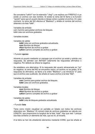 Programación Gráfica: AutoLISP Capitulo 13: Trabajo con entidades de dibujo y acceso a Base de Datos
198
Se concatena "cafich" con la extensión ".dwg'* y se explora con FINDFILE si ya
existe un archivo con ese nombre. Si existe la rama del SI llama a la función
"opción" para que el usuario decida si desea volver a grabar el archivo. En caso
contrario, la rama del NO efectua el "Bladisco" y añade el nombre del archivo
obtenido a la lista "totbl".
Variables de entrada:
cam Camino para grabar archivos de bloques.
totbl Lista con archivos grabados.
Variables locales:
Variables de salida:
totbl Lista con archivos grabados actualizada.
nom Nombre de bloque.
nfich Nombre de archivo a grabar.
cafich Camino completo de archivo a grabar.
• Función opcion
Advierte al usuario mediante un mensaje que el archivo ya existe y solicita una
respuesta. Se admiten con INITGET solamente las respuestas afirmativa o
negativa, Por defecto se ofrece la negativa.
Se establece una alternativa. Si la respuesta del usuario almacenada en "op"
es negativa, la rama del NO se encuentra vacia y el archivo no se graba. Si la
respuesta es afirmativa, se llama a la orden "Bladisco" y se introduce "s" para
que el archivo sea sustituido. Se añade el nuevo archivo a la lista "ttibl".
Variables de entrada:
cam Camino para grabar archivo de bloques.
totbl Lista con archivos grabados.
Variables locales:
nom Nombre de bloque.
nfich Nombre de archivo a grabar.
cafich Camino completo de archivo a grabar
Variables de salida:
totbl Lista de bloques grabados actualizada.
• Función lista
Tiene como misión visualizar en pantalla un listado con todos los archivos
obtenidos con “Bladisco” El número total de archivos grabados se calcula con
LENGTH, que proporciona la longitud de la lista “total”. Hay que rest 1 porque
esa lista contiene un elemento de más, que es nil, al iniciarla.
A la listra se han ido añadiendo elementos mediante CONS, que los añade al
 