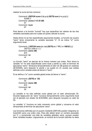 Programación Gráfica: AutoLISP Capitulo 2: Primeros pasos
12
realizar la suma de tres números:
Command: (DEFUN suma 3 (x y z) (SETQ sum (+ x y z) ) )
SUMA 3
Command: (suma 3 12 25 3Ø)
67
Command: !sum
67
Para llamar a la función "suma3" hay que especificar los valores de las tres
variables asociadas para los cuales se quiere calcular la suma.
Hasta ahora no se han especificado argumentos locales. La función de usuario
"seno" tenía únicamente la variable asociada "x". Si se indica "xr" como
argumento local:
Command: ( DEFUN seno (x / xr) (SETQ xr ( * PI ( / x 18Ø.Ø ) ) )
(SETQ s (SIN xr ) ) )
Command: (seno 3Ø)
Ø.5
Command: !xr
nil
La función "seno" se ejecuta de la misma manera que antes. Pero ahora la
variable "xr" ha sido especificada como local y pierde su valor al terminar de
ejecutarse "seno". Almacena temporalmente el valor de 3Ø grados en radianes
(Ø.523599), pero después lo pierde y se queda en nil, puesto que estaba
definida como variable antes de llamar a "seno".
Si se define a "xr" como variable global antes de llamar a "seno":
Command: (SETQ xr 55)
55
Command: (seno 3Ø)
Ø.5
Command: !xr
55
La variable xr ha sido definida como global con el valor almacenado 55.
Durante laejecución de “seno” funciona temporalmente como argumento local
(en el ejemplo con elvalor de Ø.523599), pero después recupera su valor de
55.
La variable “s” funciona en todo momento como global y conserva el valor
almacenado al terminar de ejecutarse “seno”.
Las funciones definidas por el usuario mediante (DEFUN) pueden integrarse en
AutoCAD como una orden más, Para ello deben tener un nombre precedido
por C: y comprender una lista de variables globales vacía, aunque pueden
tener variables locales. Lógicamente, el nombre de la función definida no debe
 