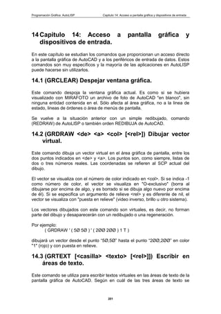 Programación Gráfica: AutoLISP Capitulo 14: Acceso a pantalla gráfica y dispositivos de entrada
201
14 Capitulo 14: Acceso a pantalla gráfica y
dispositivos de entrada.
En este capítulo se estudian los comandos que proporcionan un acceso directo
a la pantalla gráfica de AutoCAD y a los periféricos de entrada de datos. Estos
comandos son muy específicos y la mayoría de las aplicaciones en AutoLISP
puede hacerse sin utilizarlos.
14.1 (GRCLEAR) Despejar ventana gráfica.
Este comando despoja la ventana gráfica actual. Es como si se hubiera
visualizado con MIRAFOTO un archivo de foto de AutoCAD "en blanco", sin
ninguna entidad contenida en el. Sólo afecta al área gráfica, no a la linea de
estado, lineas de órdenes o área de menús de pantalla.
Se vuelve a la situación anterior con un simple redibujado, comando
(REDRAW) de AutoLlSP o también orden REDIBUJA de AutoCAD.
14.2 (GRDRAW <de> <a> <col> [<rel>]) Dibujar vector
virtual.
Este comando dibuja un vector virtual en el área gráfica de pantalla, entre los
dos puntos indicados en <de> y <a>. Los puntos son, como siempre, listas de
dos o tres números reales. Las coordenadas se refieren al SCP actual del
dibujo.
El vector se visualiza con el número de color indicado en <col>. Si se indica -1
como número de color, el vector se visualiza en "O-exclusivo" (borra al
dibujarse por encima de algo, y es borrado si se dibuja algo nuevo por encima
de él). Si se especifica un argumento de relieve <rel> y es diferenle de nil, el
vector se visualiza con "puesta en relieve" (video inverso, brillo u otro sistema).
Los vectores dibujados con este comando son virtuales, es decir, no forman
parte del dibujo y desaparecerán con un redibujado o una regeneración.
Por ejemplo:
( GRDRAW ' ( 5Ø 5Ø ) ' ( 2ØØ 2ØØ ) 1 T )
dibujará un vector desde el punto “5Ø,5Ø” hasta el punto “2ØØ,2ØØ” en color
"1" (rojo) y con puesta en relieve.
14.3 (GRTEXT [<casilla> <texto> [<rel>]]) Escribir en
áreas de texto.
Este comando se utiliza para escribir textos virtuales en las áreas de texto de la
pantalla gráfica de AutoCAD. Según en cuál de las tres áreas de texto se
 