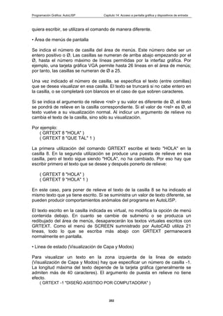 Programación Gráfica: AutoLISP Capitulo 14: Acceso a pantalla gráfica y dispositivos de entrada
202
quiera escribir, se utilizara el comando de manera diferente.
• Área de menús de pantalla
Se indica el número de casilla del área de menús. Este número debe ser un
entero positivo o Ø. Las casillas se numeran de arriba abajo empezando por el
Ø, hasta el número máximo de líneas permitidas por la interfaz gráfica. Por
ejemplo, una tarjeta gráfica VGA permite hasta 26 lineas en el área de menús;
por tanto, las casillas se numeran de Ø a 25.
Una vez indicado el número de casilla, se especifica el texto (entre comillas)
que se desea visualizar en esa casilla. El texto se truncará si no cabe entero en
la casilla, o se completará con blancos en el caso de que sobren caracteres.
Si se indica el argumento de relieve <rel> y su valor es diferente de Ø, el texto
se pondrá de relieve en la casilla correspondiente. Si el valor de <rel> es Ø, el
texto vuelve a su visualización normal. Al indicur un argumento de relieve no
cambia el texto de la casilla, sino sólo su visualización.
Por ejemplo:
( GRTEXT 8 "HOLA" )
( GRTEXT 8 "QUE TAL" 1 )
La primera utilización del comando GRTEXT escribe el texto "HOLA" en la
casilla 8. En la segunda utilización se produce una puesta de relieve en esa
casilla, pero el texto sigue siendo "HOLA", no ha cambiado. Por eso hay que
escribir primero el texto que se desee y después ponerlo de relieve:
( GRTEXT 8 "HOLA" )
( GRTEXT 9 "HOLA" 1 )
En este caso, para poner de relieve el texto de la casilla 8 se ha indicado el
mismo texto que ya tiene escrito. Si se suministra un valor de texto diferente, se
pueden producir comportamientos anómalos del programa en AutoLISP.
El texto escrito en la casilla indicada es virtual, no modifica la opción de menú
contenida debajo. En cuanto se cambie de submenú o se produzca un
redibujado del área de menús, desaparecerán los textos virtuales escritos con
GRTEXT. Como el menú de SCREEN sumnistrado por AutoCAD utiliza 21
lineas, todo lo que se escriba más abajo con GRTEXT permanecerá
normalmente en pantalla.
• Linea de estado (Visualización de Capa y Modos)
Para visualizar un texto en la zona izquierda de la linea de estado
(Visualización de Capa y Modos) hay que especificar un número de casilla -1.
La longitud máxima del texto depende de la tarjeta gráfica (generalmente se
admiten más de 40 caracteres). El argumento de puesta en relieve no tiene
efecto.
( GRTEXT -1 "DISEÑO ASISTIDO POR COMPUTADORA" )
 