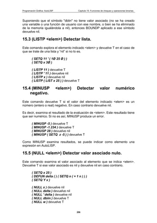 Programación Gráfica: AutoLISP Capitulo 15: Funciones de chequeo y operaciones binarias.
206
Suponiendo que el símbolo "dblin" no tiene valor asociado (no se ha creado
una variable o una función de usuario con ese nombre, o bien se ha eliminado
de la memoria igualándola a nil), entonces BOUNDP aplicado a ese símbolo
devuelve nil.
15.3 (LISTP <elem>) Detectar lista.
Este comando explora el elemento indicado <elem> y devuelve T en el caso de
que se trate de una lista y “nil” si no lo es.
( SETQ 11 ' ( 1Ø 25 Ø ) )
( SETQ x 3Ø )
( LISTP 11 ) devuelve T
( LISTP ' 11 ) devuelve nil
( LISTP x ) devuelve nil
( LISTP ( LIST x 25 ) ) devuelve T
15.4 (MINUSP <elem>) Detectar valor numérico
negativo.
Este comando devuelve T si el valor del elemento indicado <elem> es un
número (entero o real) negativo. En caso contrario devuelve nil.
Es decir, examina el resultado de la evaluación de <elem>. Este resultado tiene
que ser numérico. Si no es así, MINUSP produce un error.
( MINUSP -5 ) devuelve T
( MINUSP -1.234 ) devuelve T
( MINUSP 28 ) devuelve nil
( MINUSP ( SETQ z -5 ) ) devuelve T
Como MINUSP examina resultados, se puede indicar como elemento una
expresión en AutoLISP.
15.5 (NULL <elem>) Detectar valor asociado nulo.
Este comando examina el valor asociado al elemento que se indica <elem>.
Devuelve T si ese valor asociado es nil y devuelve nil en caso contrario.
( SETQ x 25 )
( DEFUN delta ( ) ( SETQ n ( + 1 n ) ) )
( SETQ Y x )
( NULL x ) devuelve nil
( NULL delta ) devuelve nil
( NULL ' delta ) devuelve nil
( NULL dbiin ) devuelve T
( NULL w ) devuelve T
 