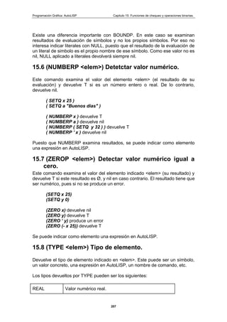 Programación Gráfica: AutoLISP Capitulo 15: Funciones de chequeo y operaciones binarias.
207
Existe una diferencia importante con BOUNDP. En este caso se examinan
resultados de evaluación de símbolos y no los propios símbolos. Por eso no
interesa indicar literales con NULL, puesto que el resultado de la evaluación de
un literal de simbolo es el propio nombre de ese símbolo. Como ese valor no es
nil, NULL aplicado a literales devolverá siempre nil.
15.6 (NUMBERP <elem>) Detetctar valor numérico.
Este comando examina el valor del elemento <elem> (el resultado de su
evaluación) y devuelve T si es un número entero o real. De lo contrario,
devuelve nil.
( SETQ x 25 )
( SETQ a "Buenos dias" )
( NUMBERP x ) devuelve T
( NUMBERP a ) devuelve nil
( NUMBERP ( SETQ y 32 ) ) devuelve T
( NUMBERP ' x ) devuelve nil
Puesto que NUMBERP examina resultados, se puede indicar como elemento
una expresión en AutoLISP.
15.7 (ZEROP <elem>) Detectar valor numérico igual a
cero.
Este comando examina el valor del elemento indicado <elem> (su resultado) y
devuelve T si este resultado es Ø, y nil en caso contrario. El resultado tiene que
ser numérico, pues si no se produce un error.
(SETQ x 25)
(SETQ y 0)
(ZERO x) devuelve nil
(ZERO y) devuelve T
(ZERO „ y) produce un error
(ZERO (- x 25)) devuelve T
Se puede indicar como elemento una expresión en AutoLISP.
15.8 (TYPE <elem>) Tipo de elemento.
Devuelve el tipo de elemento indicado en <elem>. Este puede ser un símbolo,
un valor concreto, una expresión en AutoLISP, un nombre de comando, etc.
Los tipos devueltos por TYPE pueden ser los siguientes:
REAL Valor numérico real.
 