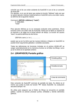 Programación Gráfica: AutoLISP Capitulo 2: Primeros pasos
13
coincidir con el de una orden existente de AutoCAD ni con el de un comando
de AutoLISP
Por ejemplo, si en vez de tener que evaluar la función "diblinea" cada vez que
se quiere ejecutar interesa implementarla en AutoCAD como una orden nueva,
se definiría de la siguiente manera:
Command: (DEFUN c:diblinea () "nada")
C: DIBLINEA
"nada"
Para ejecutar diblinea ya no es necesario evaluarla entre paréntesis. Ahora
funciona como una orden más de AutoCAD, hasta que se libere su espacio en
la memoria o se salga de la actual edición de dibujo, La función de usuario
"seno" no podría definirse de otra forma:
(DEFUN c:seno ( x / xr )……………..
puesto que ya se ha dicho que las nuevas órdenes a integrar en AutoCAD no
pueden tener argumentos globales o variables asociadas.
Todas las definiciones de funciones incluidas en el archivo ACAD.LSP se
cargan automáticamente en la memoria al entrar en el Editor de Dibujo, como
ya se ha dicho en el apartado anterior.
2.4 (GRAPHSCR) Pantalla gráfica
Este comando de AutoLISP conmuta de pantalla de texto. Su efecto es el
mismo que pulsar la tecla de función "F1" desde AutoCAD. Su evaluación
devuelve siempre "nil".
Se utiliza para asegurar que el Editor de Dibujo se encuentra en pantalla
gráfica, cuando es preciso procesar puntos, entidades y demás elementos
gráficos.
Línea de commando
Pantalla de texto
Pantalla gráfica
 