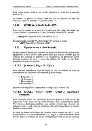 Programación Gráfica: AutoLISP Capitulo 15: Funciones de chequeo y operaciones binarias.
211
Esta rutina puede añadirse sin ningún problema a todos los programas
explicados.
La versión 11 genera un código cada vez que se produce un error de
AutoLISP. Véase el apartado 17.3.3 del Capitulo 17.
15.12 (VER) Versión de AutoLISP.
Este es un comando sin argumentos, simplemente informativo. Devuelve una
cadena de texto que contiene el número de versión de AutoLISP cargado.
( VER ) podría devolver "AutoLISP Release 1Ø.Ø"
Si está cargado AutoLISP AT, el comando VER también lo indica:
( VER ) "AutoLISP AT Release 1Ø.Ø"
15.13 Operaciones a nivel binario.
En este apartado se agrupan una serie de comandos de AutoLISP que realizan
operaciones a nivel binario. Esto quiere decir que, aunque admiten que se
indiquen los números en decimal o en hexadecimal, los consideran como
binarios (conjunto de ceros y unos). Su utilidad, por tanto, es más bien
específica para programadores.
15.13.1 (~ <num>) Negación lógica.
Este comando devuelve la negación lógica de una cifra binaria, es decir, el
complemento a I. El número indicado tiene que ser entero.
(~ 5) devuelve -6
(~ -6) devuelve 5
(~ Ø) devuelve -1
(- 54) devuelve -55
El carácter de negación ~ corresponde al código ASCII número 126.
15.13.2 (BOOLE <func> <ent1> <ent2>...) Operación
Booleana.
Este comando realiza una operación Booleana general a nivel binario. El
argumento <func> es un número entero entre Ø y 15 que representa una de las
16 funciones Booleanas posibles. Los valores enteros que después se
indiquen, <entl>, <ent2>, etc., se combinarán bit a bit de acuerdo con la función
Booleana especificada.
Es decir, el primer bit de <entl> se combina con el primero de <ent2>, y asi
sucesivamente. El resultado final será Ø ó 1 según la tabla de la verdad de la
función Booleana indicada. Lo mismo con todos los demás bits de los números
 