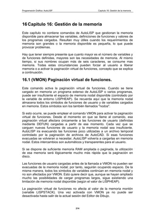 Programación Gráfica: AutoLISP Capitulo 16: Gestión de la memoria
214
16 Capitulo 16: Gestión de la memoria
Este capítulo no contiene comandos de AutoLISP que gestionan la memoria
disponible para almacenar las variables, definiciones de funciones y valores de
los programas cargados. Resultan muy útiles cuando los requerimientos de
memoria son grandes o la memoria disponible es pequeña, lo que puede
provocar problemas.
Hay que tener siempre presente que cuanto mayor es el número de variables y
de funciones definidas, mayores son las necesidades de memoria. Al mismo
tiempo, si sus nombres ocupan más de seis caracteres, se consume mas
memoria. Todas estas circunstancias pueden forzar al usuario a liberar
memoria o a activar la paginación virtual de funciones, concepto que se explica
a continuación.
16.1 (VMON) Paginación virtual de funciones.
Este comando activa la paginación virtual de funciones. Cuando se tiene
cargado en memoria un programa extenso de AutoLISP o varios programas,
puede ser insuficiente el espacio de memoria nodal disponible (controlado por
la variable de entorno LISPHEAP). Se recuerda aquí que la memoria nodal
almacena todos los símbolos de funciones de usuario y de variables cargados
en memoria. Estos símbolos son los también llamados "nodos".
Si esto ocurre, se puede emplear el comando VMON para activar la paginación
virtual de funciones. Desde el momento en que se llame al comando, esa
paginación virtual afectara únicamente a las funciones de usuario (definidas
mediante DEFUN) cargadas a partir de ese momento. Cada vez que se
carguen nuevas funciones de usuario y la memoria nodal sea insuficiente.
AutoLISP ira evacuando las funciones poco utilizadas a un archivo temporal
controlado por la paginación de archivos de AutoCAD. Si esas funciones
evacuadas se volvieran a necesitar, AutoLISP volvería a cargarlas en memoria
nodal. Estos intercambios son automáticos y transparentes para el usuario.
Si se dispone de suficiente memoria RAM ampliada o paginada, la utilización
de esa memoria será lógicamente mucho más rápida que la paginación en
disco.
Las funciones de usuario cargadas antes de la llamada a VMON no pueden ser
evacuadas de la memoria nodal; por tanto, seguirán ocupando espacio. De la
misma manera, todos los símbolos de variables continúan en memoria nodal y
no son afectados por VMON. Esto quiere decir que, aunque se hayan ampliado
mucho las posibilidades de cargar programas largos, sigue existiendo una
limitación de memoria nodal disponible (según el valor de LISPHEAP).
La paginación virtual de funciones no afecta al valor de la memoria montón
(variable LISPSTACK). Una vez activada con VMON ya no puede ser
desactivada hasta salir de la actual sesión del Editor de Dibujo.
 