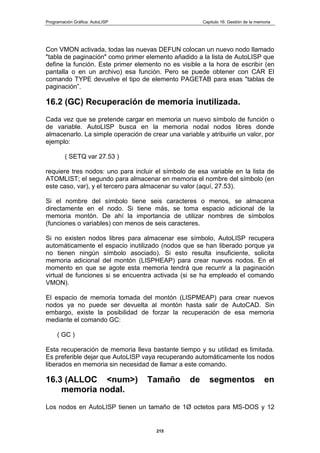 Programación Gráfica: AutoLISP Capitulo 16: Gestión de la memoria
215
Con VMON activada, todas las nuevas DEFUN colocan un nuevo nodo llamado
"tabla de paginación" como primer elemento añadido a la lista de AutoLISP que
define la función. Este primer elemento no es visible a la hora de escribir (en
pantalla o en un archivo) esa función. Pero se puede obtener con CAR El
comando TYPE devuelve el tipo de elemento PAGETAB para esas "tablas de
paginación”.
16.2 (GC) Recuperación de memoria inutilizada.
Cada vez que se pretende cargar en memoria un nuevo símbolo de función o
de variable. AutoLISP busca en la memoria nodal nodos libres donde
almacenarlo. La simple operación de crear una variable y atribuirle un valor, por
ejemplo:
( SETQ var 27.53 )
requiere tres nodos: uno para incluir el símbolo de esa variable en la lista de
ATOMLIST; el segundo para almacenar en memoria el nombre del símbolo (en
este caso, var), y el tercero para almacenar su valor (aquí, 27.53).
Si el nombre del símbolo tiene seis caracteres o menos, se almacena
directamente en el nodo. Si tiene más, se toma espacio adicional de la
memoria montón. De ahí la importancia de utilizar nombres de símbolos
(funciones o variables) con menos de seis caracteres.
Si no existen nodos libres para almacenar ese símbolo, AutoLISP recupera
automáticamente el espacio inutilizado (nodos que se han liberado porque ya
no tienen ningún símbolo asociado). Si esto resulta insuficiente, solicita
memoria adicional del montón (LISPHEAP) para crear nuevos nodos. En el
momento en que se agote esta memoria tendrá que recurrir a la paginación
virtual de funciones si se encuentra activada (si se ha empleado el comando
VMON).
El espacio de memoria tomada del montón (LISPMEAP) para crear nuevos
nodos ya no puede ser devuelta al montón hasta salir de AutoCAD. Sin
embargo, existe la posibilidad de forzar la recuperación de esa memoria
mediante el comando GC:
( GC )
Esta recuperación de memoria lleva bastante tiempo y su utilidad es limitada.
Es preferible dejar que AutoLISP vaya recuperando automáticamente los nodos
liberados en memoria sin necesidad de llamar a este comando.
16.3 (ALLOC <num>) Tamaño de segmentos en
memoria nodal.
Los nodos en AutoLISP tienen un tamaño de 1Ø octetos para MS-DOS y 12
 