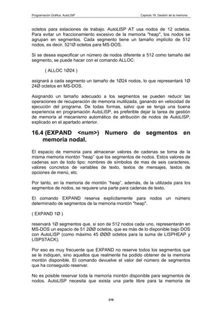 Programación Gráfica: AutoLISP Capitulo 16: Gestión de la memoria
216
octetos para estaciones de trabajo. AutoLlSP AT usa nodos de 12 octetos.
Para evitar un fraccionamiento excesivo de la memoria "heap", los nodos se
agrupan en segmentos. Cada segmento tiene un tamaño implícito de 512
nodos, es decir, 521Ø octetos para MS-DOS.
Si se desea especificar un número de nodos diferente a 512 como tamaño del
segmento, se puede hacer con el comando ALLOC:
( ALLOC 1Ø24 )
asignará a cada segmento un tamaño de 1Ø24 nodos, lo que representará 1Ø
24Ø octetos en MS-DOS.
Asignando un tamaño adecuado a los segmentos se pueden reducir las
operaciones de recuperación de memoria inutilizada, ganando en velocidad de
ejecución del programa. De todas formas, salvo que se tenga una buena
experiencia en programación AutoLISP, es preferible dejar la tarea de gestión
de memoria al mecanismo automático de atribución de nodos de AutoLISP,
explicado en el apartado anterior.
16.4 (EXPAND <num>) Numero de segmentos en
memoria nodal.
El espacio de memoria para almacenar valores de cadenas se toma de la
misma memoria montón “heap” que los segmentos de nodos. Estos valores de
cadenas son de todo tipo: nombres de símbolos de mas de seis caracteres,
valores concretos de variables de texto, textos de mensajes, textos de
opciones de menú, etc.
Por tanto, en la memoria de montón “heap”, además, de la utilizada para los
segmentos de nodos, se requiere una parte para cadenas de texto.
El comando EXPAND reserva explícitamente para nodos un número
determinado de segmentos de la memoria montón "heap".
( EXPAND 1Ø )
reservará 1Ø segmentos que, si son de 512 nodos cada uno, representarán en
MS-DOS un espacio de 51 2ØØ octetos, que es más de lo disponible bajo DOS
con AutoLISP (como máximo 45 ØØØ octetos para la suma de LISPHEAP y
LISPSTACK).
Por eso es muy frecuente que EXPAND no reserve todos los segmentos que
se le indiquen, sino aquellos que realmente ha podido obtener de la memoria
montón disponible. El comando devuelve el valor del número de segmentos
que ha conseguido reservar.
No es posible reservar toda la memoria montón disponible para segmentos de
nodos. AutoLlSP necesita que exista una parte libre para la memoria de
 