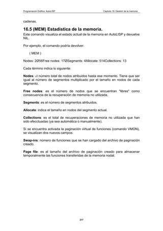 Programación Gráfica: AutoLISP Capitulo 16: Gestión de la memoria
217
cadenas.
16.5 (MEM) Estadística de la memoria.
Este comando visualiza el estado actual de la memoria en AutoLISP y devuelve
NIL.
Por ejemplo, el comando podría devolver:
( MEM )
Nodes: 2Ø56Free nodes: 17ØSegments: 4Allocate: 514Collections: 13
Cada término indica lo siguiente:
Nodes: el número total de nodos atribuidos hasta ese momento. Tiene que ser
igual al número de segmentos multiplicado por el tamaño en nodos de cada
segmento.
Free nodes: es el número de nodos que se encuentran "libres" como
consecuencia de la recuperación de memoria no utilizada.
Segments: es el número de segmentos atribuidos.
Allocate: indica el tamaño en nodos del segmento actual.
Collections: es el total de recuperaciones de memoria no utilizada que han
sido efecctuadas (ya sea automática o manualmente).
Si se encuentra activada la paginación virtual de funciones (comando VMON),
se visualizan dos nuevos campos:
Swap-ins: número de funciones que se han cargado del archivo de paginación
creado.
Page file: es el tamaño del archivo de paginación creado para almacenar
temporalmente las funciones transferidas de la memoria nodal.
 