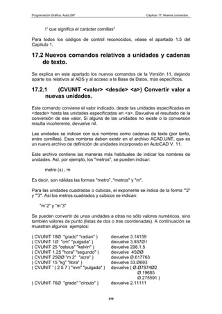 Programación Gráfica: AutoLISP Capitulo 17: Nuevos comandos
219
" que significa el carácter comillas"
Para todos los códigos de control reconocidos, véase el apartado 1.5 del
Capitulo 1.
17.2 Nuevos comandos relativos a unidades y cadenas
de texto.
Se explica en este apartado los nuevos comandos de la Versión 11, dejando
aparte los relativos al ADS y al acceso a la Base de Datos, más específicos.
17.2.1 (CVUNIT <valor> <desde> <a>) Convertir valor a
nuevas unidades.
Este comando conviene el valor indicado, desde las unidades especificadas en
<desde> hasta las unidades especificadas en <a>. Devuelve el resultado de la
conversión de ese valor, Si alguna de las unidades no existe o la conversión
resulta incoherente, devuelve nil.
Las unidades se indican con sus nombres como cadenas de texto (por tanto,
entre comillas). Esos nombres deben existir en el archivo ACAD.UNT, que es
un nuevo archivo de definición de unidades incorporado en AutoCAD V. 11.
Este archivo contiene las maneras más habituales de indicar los nombres de
unidades. Así, por ejemplo, los "metros", se pueden indicar:
metro (s) , m
Es decir, son válidas las formas "metro", "metros" y "m".
Para las unidades cuadradas o cúbicas, el exponente se indica de la forma '"2"
y "'3". Así los metros cuadrados y cúbicos se indican:
"mˆ2" y "mˆ3"
Se pueden convertir de unas unidades a otras no sólo valores numéricos, sino
también valores de punto (listas de dos o tres coordenadas). A continuación se
muestran algunos ejemplos:
( CVUNIT 18Ø "grado" "radian" ) devuelve 3.14159
( CVUNIT 1Ø "cm" "pulgada" ) devuelve 3.937Ø1
( CVUNIT 25 "celsius" "kelvin" ) devuelve 298.1.5
( CVUNIT 1.25 "hora" "segundo" ) devuelve 45ØØ
( CVUNIT 25ØØ "m 2" "acre" ) devuelve Ø.617763
( CVUNIT 15 "kg" "libra" ) devuelve 33.Ø693
( CVUNIT ' ( 2 5 7 ) "mm" "pulgada" ) devuelve ( Ø.Ø7874Ø2
Ø.19685
Ø.275591 )
( CVUNIT 76Ø "grado" "círculo" ) devuelve 2.11111
 
