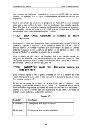 Programación Gráfica: AutoLISP Capitulo 17: Nuevos comandos
220
Los nombres de unidades contenidos en el archivo ACAD.UNT se pueden
obtener, por ejemplo, con un “type" o simplemente sacando ese archivo por
impresora.
Para la conversión de unidades, el programa en AutoLISP necesita acceder
cada vez a ese archivo de texto y leer su contenido. Esto resulta bastante
lento. Por eso, si un programa requiere una frecuente conversión de unidades,
es preferible calcular el factor con CVUNIT sólo la primera vez y después
emplear ese factor directamente sin repetir CVUNIT.
17.2.2 (TEXTPAGE) Conmutar a Pantalla de Texto
borrando.
Este comando conmuta a Pantalla de Texto, de la misma forma que TEXTSCR
(véase el Capitulo 2, apartado 2.6) La diferencia radica en que TEXTPAGE
efectúa además un borrado de pantalla (un “clear screen”). Es decir, las últimas
órdenes realizadas desde AutoCAD se borran de la pantalla de texto y la
pregunta "Orden;" se visualiza al principio de la pantalla.
Este comando es útil cuando se escriben listada en pantalla desde un
programa en AutoLISP, y no se desea el efecto de "persiana" producido cada
vez que se escribe un listado y desplaza al anterior hacia “arriba" en la pantalla.
El comando TEXTPAGE siempre devuelve nil.
17.2.3 (WCMATCH <cad> <fil>) Comparar cadena de
texto con filtro.
Este comando aplica el filtro o patrón indicado en <fil> a la cadena de texto
<cad>. Compara la cadena con el filtro para ver si lo cumple: si es así devuelve
T, y en caso contrario, nil.
El filtro se forma con un conjunto de caracteres globales o "comodín"; cuya
relación y significado se muestran en el Cuadro 17.1. Es posible indicar varios
filtros diferentes separados por coma. En este caso WCMATCH devolverá T
(cierto) si la cadena cumple con uno cualquiera de los filtros. Los filtros se
indican en una cadena de texto (entre comillas).
Cuadro 17.1
Carácter Significado
# (Número) Corresponde a un dígito numérico.
@ (Arroba) Corresponde a un carácter alfabético.
 