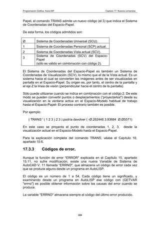 Programación Gráfica: AutoLISP Capitulo 17: Nuevos comandos
224
Papel, el comando TRANS admite un nuevo código (el 3) que indica el Sistema
de Coordenadas del Espacio-Papel.
De esta forma, los códigos admitidos son:
Ø Sistema de Coordenadas Universal (SCU).
1 Sistema de Coordenadas Personal (SCP) actual.
2 Sistema de Coordenadas Vista actual (SCV).
3
Sistema de Coordenadas (SCV) del Espacio-
Papel
(sólo es válido en combinación con código 2).
El Sistema de Coordenadas del Espacio-Papel es también un Sistema de
Coordenadas de Visualización (SCV), lo mismo que el de la Vista actual. Es un
sistema hacia el cual se convierten las imágenes antes de ser visualizadas en
pantalla en el Espacio-Papel. Su origen es, por tanto, el centro de la pantalla y
el eje Z la línea de visión (perpendicular hacia el centro de la pantalla).
Sólo puede utilizarse cuando se indica en combinación con el código 2. De este
modo se pueden convertir puntos o desplazamientos (“proyectarlos") desde su
visualización en la ventana activa en el Espacio-Modelo habitual de trabajo
hasta el Espacio-Papel- El proceso contrario también es posible.
Por ejemplo:
( TRANS ' ( 1 2 3 ) 2 3 ) podría devolver ( -Ø.262448 3.93684 Ø.Ø5571)
En este caso se proyecta el punto de coordenadas 1, 2, 3, desde la
visualización actual en el Espacio-Modelo hasta el Espacio-Papel.
Para la explicación completa del comando TRANS, véase el Capítulo 10,
apartado 10.6.
17.3.3 Códigos de error.
Aunque la función de error *ERROR* explicada en el Capítulo 15, apartado
15.11, no sufre modificación, existe una nueva Variable de Sistema de
AutoCAD V. 11 llamada “ERRNO", que almacena un código de error cada vez
que se produce alguno desde un programa en AutoLISP.
El código es un número de 1 a 54, Cada código tiene un significado, y
examinando desde un programa en AutoLISP ese código con (GETVAR
"errno"} es posible obtener información sobre las causas del error cuando se
produce.
La variable "ERRNO" almacena siempre el código del último error producido.
 