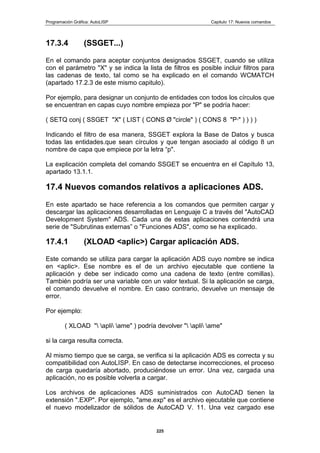 Programación Gráfica: AutoLISP Capitulo 17: Nuevos comandos
225
17.3.4 (SSGET...)
En el comando para aceptar conjuntos designados SSGET, cuando se utiliza
con el parámetro "X" y se indica la lista de filtros es posible incluir filtros para
las cadenas de texto, tal como se ha explicado en el comando WCMATCH
(apartado 17.2.3 de este mismo capitulo).
Por ejemplo, para designar un conjunto de entidades con todos los círculos que
se encuentran en capas cuyo nombre empieza por "P" se podría hacer:
( SETQ conj ( SSGET "X" ( LIST ( CONS Ø "circle" ) ( CONS 8 "P*" ) ) ) )
Indicando el filtro de esa manera, SSGET explora la Base de Datos y busca
todas las entidades.que sean círculos y que tengan asociado al código 8 un
nombre de capa que empiece por la letra “p".
La explicación completa del comando SSGET se encuentra en el Capítulo 13,
apartado 13.1.1.
17.4 Nuevos comandos relativos a aplicaciones ADS.
En este apartado se hace referencia a los comandos que permiten cargar y
descargar las aplicaciones desarrolladas en Lenguaje C a través del "AutoCAD
Development System" ADS. Cada una de estas aplicaciones contendrá una
serie de "Subrutinas externas” o "Funciones ADS", como se ha explicado.
17.4.1 (XLOAD <aplic>) Cargar aplicación ADS.
Este comando se utiliza para cargar la aplicación ADS cuyo nombre se indica
en <aplic>. Ese nombre es el de un archivo ejecutable que contiene la
aplicación y debe ser indicado como una cadena de texto (entre comillas).
También podría ser una variable con un valor textual. Si la aplicación se carga,
el comando devuelve el nombre. En caso contrario, devuelve un mensaje de
error.
Por ejemplo:
( XLOAD " apli ame" ) podría devolver " apli ame"
si la carga resulta correcta.
Al mismo tiempo que se carga, se verifica si la aplicación ADS es correcta y su
compatibilidad con AutoLISP. En caso de detectarse incorrecciones, el proceso
de carga quedaría abortado, produciéndose un error. Una vez, cargada una
aplicación, no es posible volverla a cargar.
Los archivos de aplicaciones ADS suministrados con AutoCAD tienen la
extensión ".EXP". Por ejemplo, "ame.exp" es el archivo ejecutable que contiene
el nuevo modelizador de sólidos de AutoCAD V. 11. Una vez cargado ese
 
