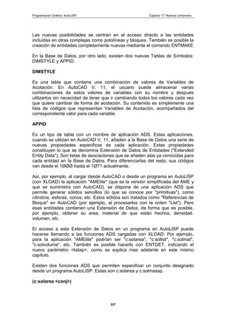 Programación Gráfica: AutoLISP Capitulo 17: Nuevos comandos
227
Las nuevas posibilidades se centran en el acceso directo a las entidades
incluídas en otras complejas como pololíneas y bloques. También es posible la
creación de entidades completamente nuevas mediante el comando ENTMAKE
En la Base de Datos, por otro lado, existen dos nuevas Tablas de Símbolos:
DIMSTYLE y APPID.
DIMSTYLE
Es una tabla que contiene una combinación de valores de Variables de
Acotación. En AutoCAD V. 11, el usuario puede almacenar varias
combinaciones de estos valores de variables con su nombre y después
utilizarlos sin nececidad de tener que ir cambiando todos los valores cada vez
que quiere cambiar de forma de acotación. Su contenido es simplemente una
lista de códigos que representan Variables de Acotación, acompañados del
correspondiente valor para cada variable.
APPID
Es un tipo de tabla con un nombre de aplicación ADS. Estas aplicaciones.
cuando se utilizan en AutoCAD V. 11, añaden a la Base de Datos una serie de
nuevas propiedades especificas de cada aplicación. Estas propiedades
constituyen lo que se denomina Extensión de Datos de Entidades ("Extended
Entity Data"). Son listas de asociaciones que se añaden alas ya conocidas para
cada entidad en Ía Base de Datos. Para diferenciarlas del resto, sus códigos
van desde el 1ØØØ hasta el 1Ø71 actualmente.
Así, por ejemplo, al cargar desde AutoCAD o desde un programa en AutoLlSP
(con XLOAD) la aplicación "AMElite" (que es la versión simplificada del AME y
que se suministra con AutoCAD), se dispone de una aplicación ADS que
permite generar sólidos sencillos (lo que se conoce por "primitivas"), como
cilindros, esferas, conos, etc. Estos sólidos son tratados como "Referencias de
Bloque" en AutoCAD (por ejemplo, al procesarlos con la orden "List"). Pero
esas entidades contienen una Extensión de Datos, de forma que es posible,
por ejemplo, obtener su area, material de que están hechos, densidad.
volumen, etc.
El acceso a esta Extensión de Datos en un programa en AutoLlSP puede
hacerse llamando a las funciones ADS cargadas con XLOAD. Por ejemplo,
para la aplicación "AMElite" podrían ser "c:solarea", "c:sollist", "c:solmat",
"c:solvolume", etc. También es posible hacerlo con ENTGET, indicando el
nuevo parámetro <listap>, como se explica mas adelante en este mismo
capítulo.
Existen dos funciones ADS que permiten especificar un conjunto designado
desde un programa AutoLISP. Estas son c:solarea y c:solmassp.
(c:solarea <conj>)
 