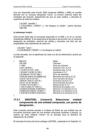 Programación Gráfica: AutoLISP Capitulo 17: Nuevos comandos
228
Una vez disponible esta función ADS (cargando AMElite o AME) es posible
llamarla con un conjunto designado <conj>. La función examina todas las
entidades del conjunto, desechando las que no sean solidos, y devuelve la
superficie de todos los sólidos.
( XLOAD "amelite" )
( C:SOLAREA ( SSGET ) ) <se designa un solido> podría devolver
15Ø.796
(c:solmassp <conj>)
Esta función ADS sólo se encuentra disponible en el AME y no en su versión
simplificada AMElite. Si se especcifíca la llamada a esa función con un conjunto
designado de entidades, examina los sólidos y devuelve una lista con las
propiedades más importantes de cada uno.
( XLOAD "ame" )
( C:SOLMASSP ( SSGET ) ) <se designa un solido>
La lista devuelta, con el significado de cada uno de los eleementos, podría ser
ta siguiente:
( 846.416 Masa
1Ø7.687 Volumen
1.13Ø1 Error de volumen
( 8.Ø 1.Ø Ø.Ø ) Contorno mín. X,Y,Z
( 13.2674 6.3191 5.Ø ) Controno máx. X,Y,Z
( 1Ø.6427 3.6762 2.4748 ) Centroide X,Y,Z
( Ø.3586 Ø.1157 Ø.1982 ) Error de centroide
( 9763.56 35675.23 42ØØ3.43) Momento de inercia X,Y,Z
( 235.67 345.76 321.99 ) Error momento de inercia
( 9876.Ø1 7655.51 2167.Ø ) Productos inercia X,Y,Z
( 98.76 123.76 1Ø5.Ø6 ) Error productos de inercia
( 5.7659 7.8715 6.8821 ) Radios de giro X,Y,Z
( 1259.76 2Ø54.78 1549.72 ) Momentos principales I,J,K
( Ø.99879 Ø.Ø34567 Ø.ØØ7654 ) Momento I en directorio X,Y,Z
( Ø.ØØ7659 Ø.Ø9367 -Ø.99671 ) Momento J en directorio X,Y,Z
( -Ø.Ø15674 Ø.99972 Ø.Ø37642 ) Momento K en directorio X,Y,Z
)
17.5.1 (NENTSEL [<mens>]) Seleccionar entidad
componente de una entidad compuesta, con punto de
designación.
Este comando permite acceder a la Base de Datos de una entidad que se
encuentre formando parte de una entidad compuesta (polilínea o bloque). La
cadena de texto optativa <mens> es el mensaje para la Solicitud de
designación de entidad.
El comando funciona de forma análoga a ENTSEL, explicado en el Capítulo 13.
 