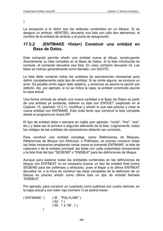 Programación Gráfica: AutoLISP Capitulo 17: Nuevos comandos
230
)
La excepción a lo dicho son los atributos contenidos en un bloque. Si se
designa un atributo, NENTSEL devuelve una lista con sólo dos elementos; el
nombre de la entidad de atributo y el punto de designación.
17.5.2 (ENTMAKE <lista>) Construir una entidad en
Base de Datos.
Este comando permite añadir una entidad nueva al dibujo, construyendo
directamente su lista completa en la Base de Datos. Si la lista introducida es
correcta, el comando devuelve esa lista. En caso contrario devuelve nil. Las
listas se indican generalmente como literales, con QUOTE.
La lista debe contener todas las sublistas de asociaciones necesarias para
definir completamente cada tipo de entidad. Si se omite alguna, se produce un
error. Es posible omitir algún dato optativo, y entonces se asume la opción por
defecto. Asi, por ejemplo, si no se indica la capa, la entidad construida asume
la capa actual.
Una forma cómoda de añadir una nueva cantidad a la Basc de Datos es partir
de una entidad ya existente, obtener su lista con ENTGET (explicado en el
Capitulo 13, apartado 13.3.1), modificar y añadir lo que sea preciso y crear la
nueva entidad con ENTMAKE. Esto evita tener que construir la lista completa
desde el programa en AutoLISP.
El tipo de entidad debe ir siempre en inglés (por ejemplo. "circle", "line", "are",
etc.) y debe ser el primero o segundo elemento de la lista. Lógicamente, todos
los códigos de las sublistas de asociaciones deberán ser correctos.
Para construir una entidad compleja, como Definiciones de Bloques,
Referencias de Bloque con Atributos, o Polilíneas, es preciso construir todas
las listas necesarias empleando varias veces el comando ENTMAKE: la lista de
cabecera o de la entidad principal, las listas con cada subentidad componente
y la lista final del tipo "SEQEND" o "ENDBLK" para las definiciones de bloque.
Aunque para explorar todas las entidades contenidas en las definiciones de
bloque con ENTNEXT no es necesario buscar un tipo de entidad final (como
SEQEND para las polilíneas y atributos), pues al llegar a la última ENTNEXT
devuelve nil, a la hora de construir las listas completas de la definición de un
bloque es preciso añadir como última lista un tipo de entidad llamado
"ENDBLK".
Por ejemplo, para construir un cuadrado como polilínea con cuatro vértices, en
la capa actual y con color rojo (número 1) se podría hacer:
( ENTMAKE ' ( ( Ø . "POLYLINE" )
( 62 . 1 )
( 66 . 1 )( 7Ø . 1 )
)
 