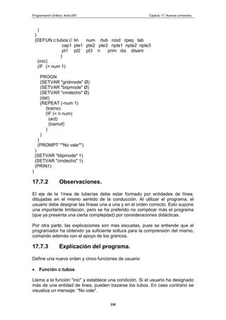 Programación Gráfica: AutoLISP Capitulo 17: Nuevos comandos
238
)
)
(DEFUN c:tubos (/ lin num rtub rcod rpeq tab
cap1 pte1 pte2 pte3 npte1 npte2 npte3
pt1 pt2 pt3 n prim dis disant
)
(inic)
(IF (> num 1)
PROGN
(SETVAR "gridmode" Ø)
(SETVAR "biipmode" Ø)
(SETVAR "cmdecho" Ø)
(dat)
(REPEAT (-num 1)
(tramo)
(IF (< n num)
(act)
(tramof)
)
)
)
(PROMPT "*No vale*")
)
(SETVAR "blipmode" 1)
(SETVAR "cmdecho" 1)
(PRIN1)
)
17.7.2 Observaciones.
El eje de la 1ínea de tuberías debe estar formado por entidades de línea;
dibujadas en el mismo sentido de la conducción. Al utilizar el programa, el
usuario debe designar las líneas una a una y en el orden correcto. Esto supone
una importante limitación, pero se ha preferido no complicar más el programa
(que ya presenta una cierta complejidad) por consideraciones didácticas.
Por otra parte, las explicaciones son mas escuetas, pues se entiende que el
programador ha obtenido ya suficiente soltura para la comprensión del mismo,
comando además con el apoyo de los gráricos.
17.7.3 Explicación del programa.
Define una nueva orden y cinco funciones de usuario
Función c:tubos
Llama a la función "inic" y establece una condición. Si el usuario ha designado
más de una entidad de linea, pueden trazarse los tubos. En caso contrario se
visualiza un mensaje: *No vale*.
 